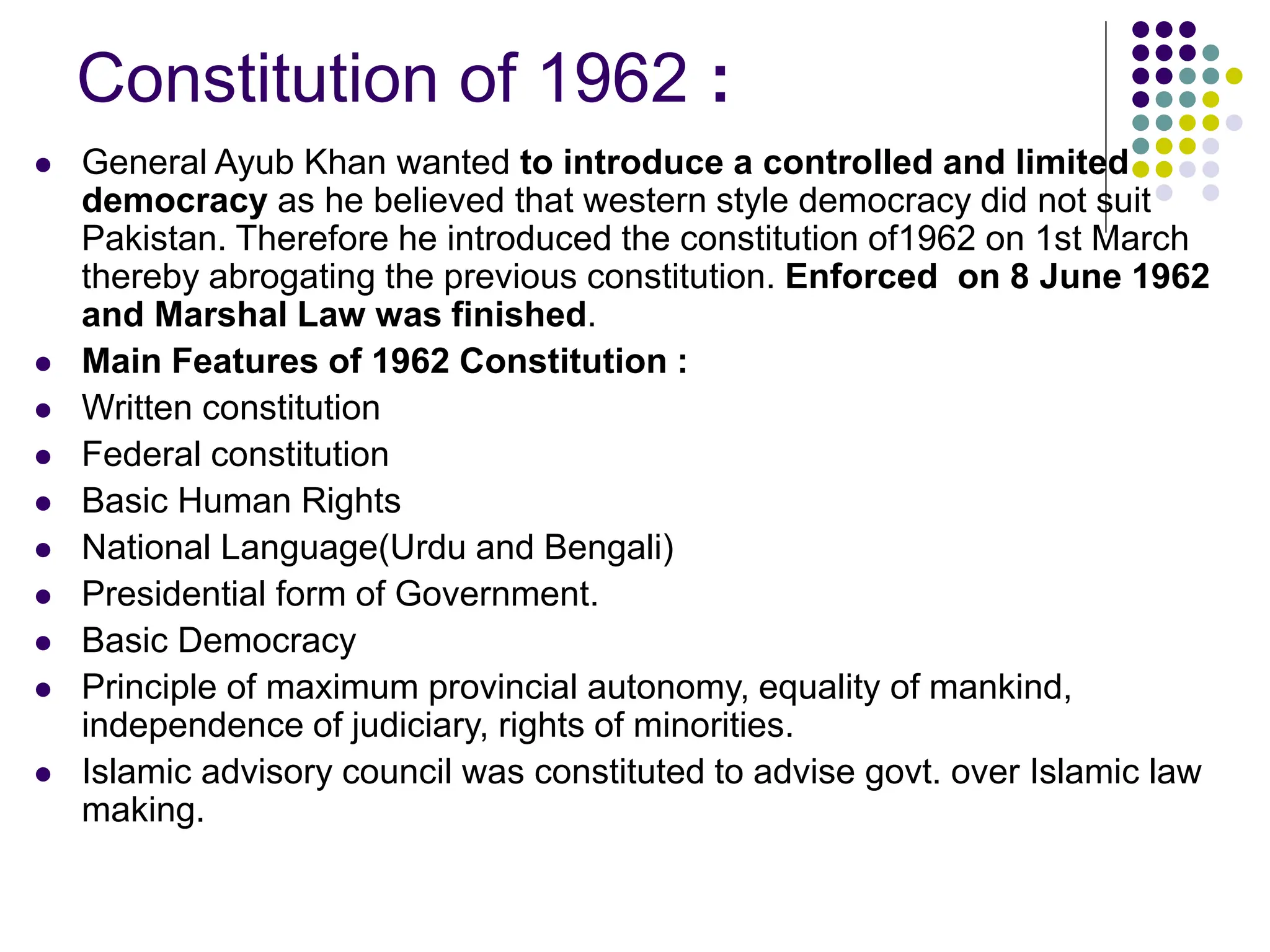 Constitution of 1962 :
 General Ayub Khan wanted to introduce a controlled and limited
democracy as he believed that western style democracy did not suit
Pakistan. Therefore he introduced the constitution of1962 on 1st March
thereby abrogating the previous constitution. Enforced on 8 June 1962
and Marshal Law was finished.
 Main Features of 1962 Constitution :
 Written constitution
 Federal constitution
 Basic Human Rights
 National Language(Urdu and Bengali)
 Presidential form of Government.
 Basic Democracy
 Principle of maximum provincial autonomy, equality of mankind,
independence of judiciary, rights of minorities.
 Islamic advisory council was constituted to advise govt. over Islamic law
making.
 