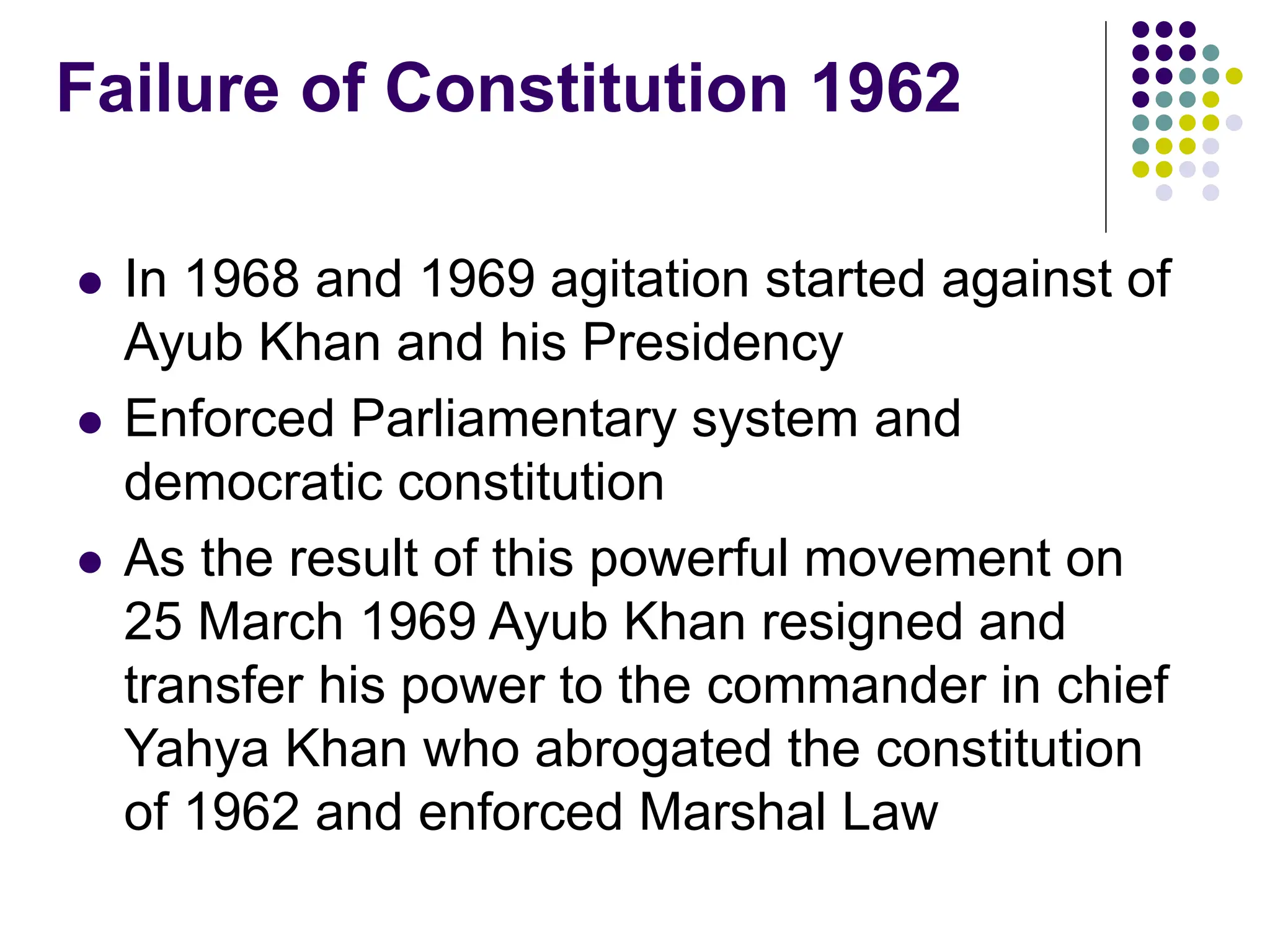 Failure of Constitution 1962
 In 1968 and 1969 agitation started against of
Ayub Khan and his Presidency
 Enforced Parliamentary system and
democratic constitution
 As the result of this powerful movement on
25 March 1969 Ayub Khan resigned and
transfer his power to the commander in chief
Yahya Khan who abrogated the constitution
of 1962 and enforced Marshal Law
 