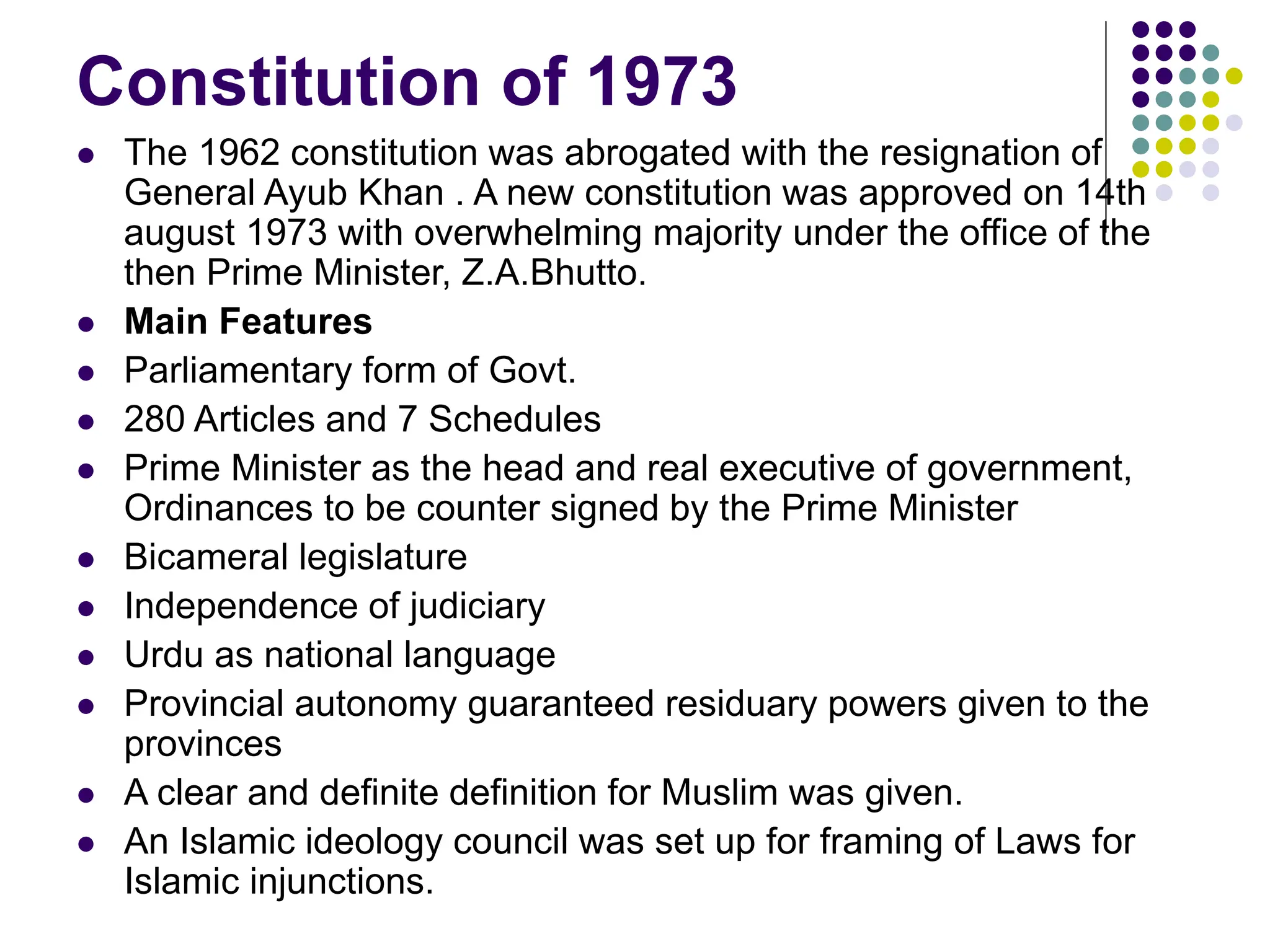 Constitution of 1973
 The 1962 constitution was abrogated with the resignation of
General Ayub Khan . A new constitution was approved on 14th
august 1973 with overwhelming majority under the office of the
then Prime Minister, Z.A.Bhutto.
 Main Features
 Parliamentary form of Govt.
 280 Articles and 7 Schedules
 Prime Minister as the head and real executive of government,
Ordinances to be counter signed by the Prime Minister
 Bicameral legislature
 Independence of judiciary
 Urdu as national language
 Provincial autonomy guaranteed residuary powers given to the
provinces
 A clear and definite definition for Muslim was given.
 An Islamic ideology council was set up for framing of Laws for
Islamic injunctions.
 