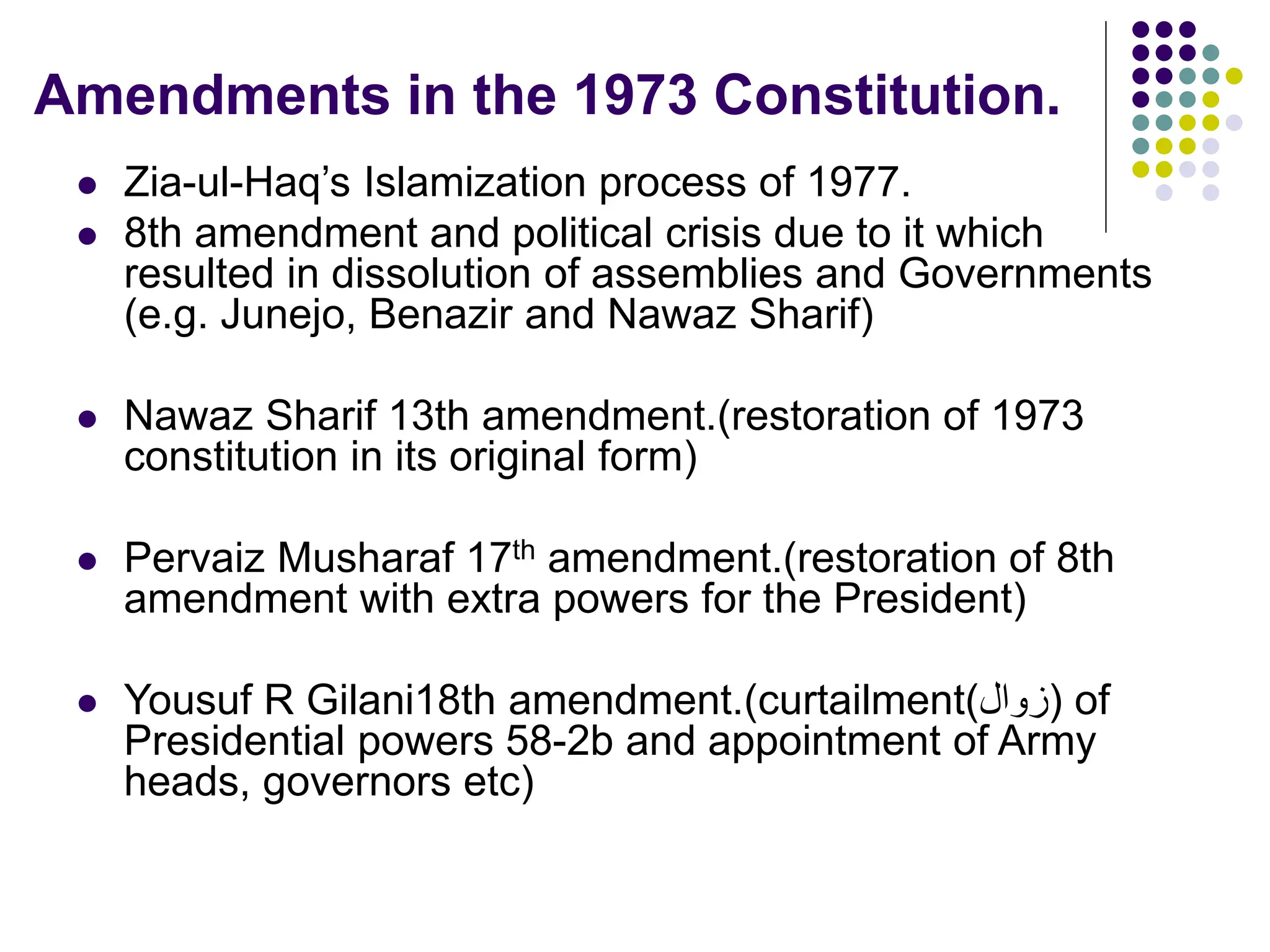 Amendments in the 1973 Constitution.
 Zia-ul-Haq’s Islamization process of 1977.
 8th amendment and political crisis due to it which
resulted in dissolution of assemblies and Governments
(e.g. Junejo, Benazir and Nawaz Sharif)
 Nawaz Sharif 13th amendment.(restoration of 1973
constitution in its original form)
 Pervaiz Musharaf 17th amendment.(restoration of 8th
amendment with extra powers for the President)
 Yousuf R Gilani18th amendment.(curtailment(‫)زوال‬ of
Presidential powers 58-2b and appointment of Army
heads, governors etc)
 