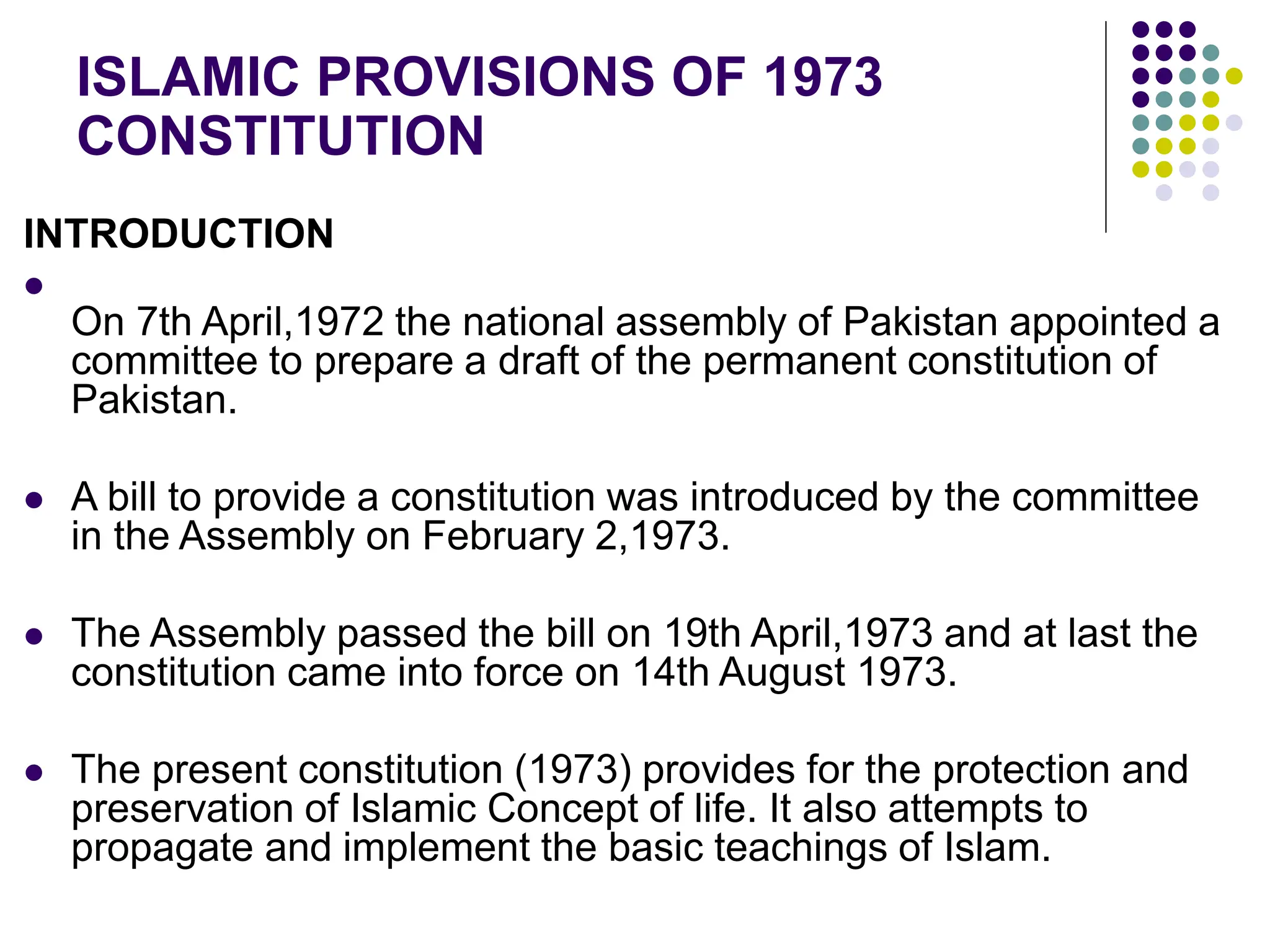 INTRODUCTION

On 7th April,1972 the national assembly of Pakistan appointed a
committee to prepare a draft of the permanent constitution of
Pakistan.
 A bill to provide a constitution was introduced by the committee
in the Assembly on February 2,1973.
 The Assembly passed the bill on 19th April,1973 and at last the
constitution came into force on 14th August 1973.
 The present constitution (1973) provides for the protection and
preservation of Islamic Concept of life. It also attempts to
propagate and implement the basic teachings of Islam.
ISLAMIC PROVISIONS OF 1973
CONSTITUTION
 