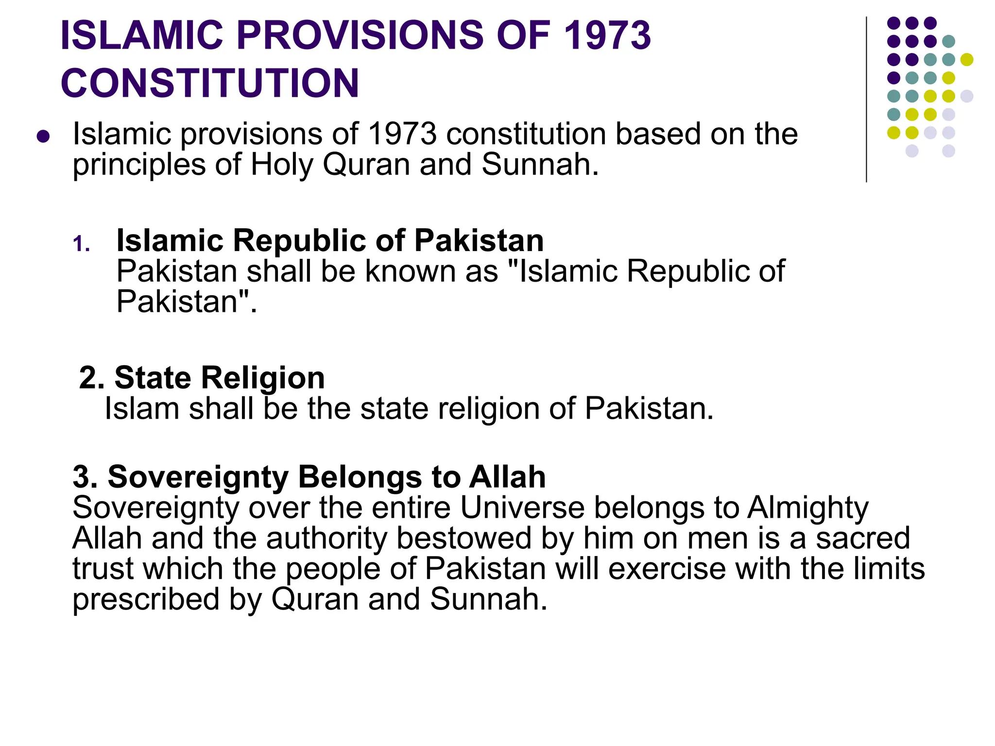  Islamic provisions of 1973 constitution based on the
principles of Holy Quran and Sunnah.
1. Islamic Republic of Pakistan
Pakistan shall be known as "Islamic Republic of
Pakistan".
2. State Religion
Islam shall be the state religion of Pakistan.
3. Sovereignty Belongs to Allah
Sovereignty over the entire Universe belongs to Almighty
Allah and the authority bestowed by him on men is a sacred
trust which the people of Pakistan will exercise with the limits
prescribed by Quran and Sunnah.
ISLAMIC PROVISIONS OF 1973
CONSTITUTION
 