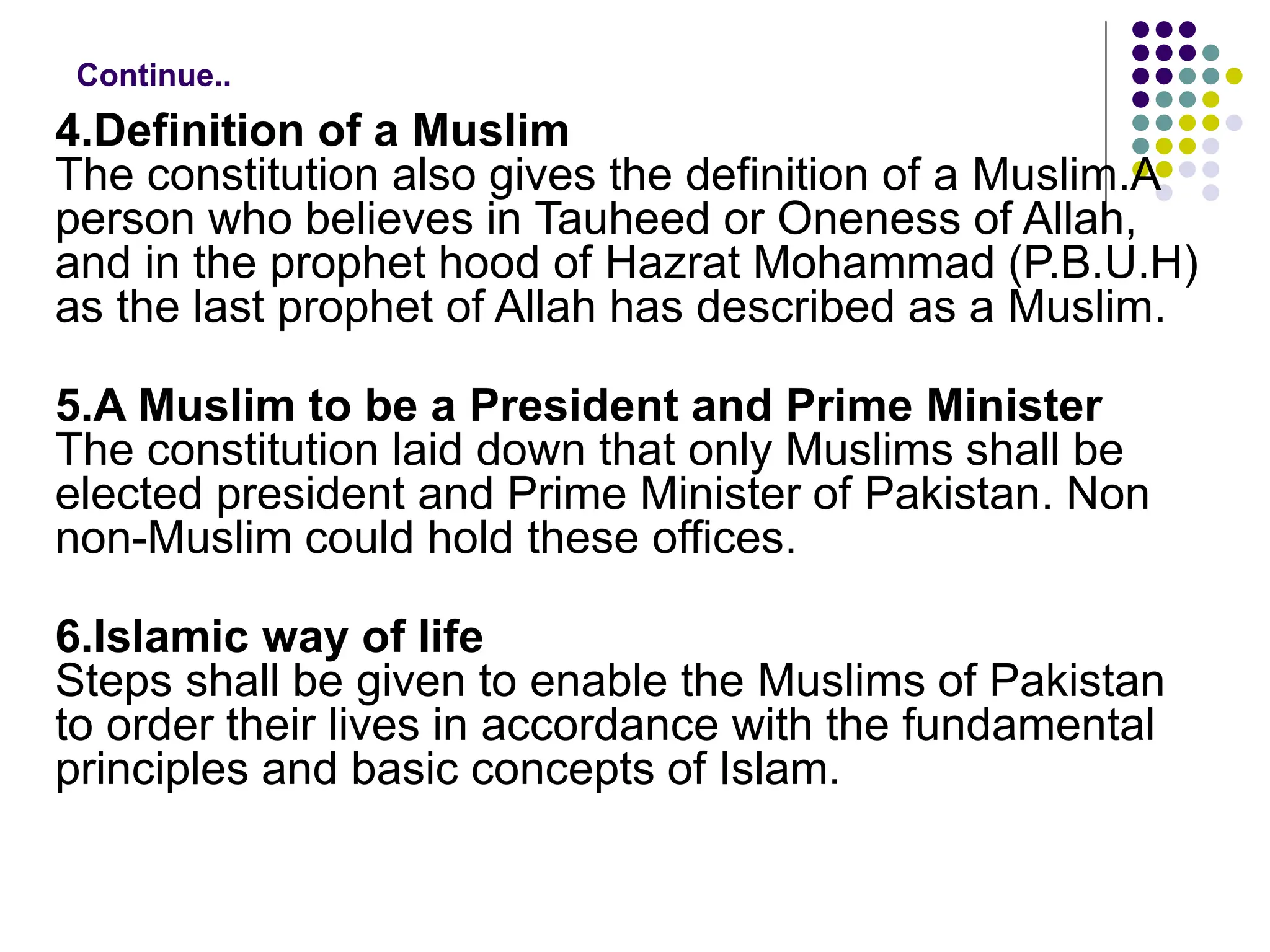 Continue..
4.Definition of a Muslim
The constitution also gives the definition of a Muslim.A
person who believes in Tauheed or Oneness of Allah,
and in the prophet hood of Hazrat Mohammad (P.B.U.H)
as the last prophet of Allah has described as a Muslim.
5.A Muslim to be a President and Prime Minister
The constitution laid down that only Muslims shall be
elected president and Prime Minister of Pakistan. Non
non-Muslim could hold these offices.
6.Islamic way of life
Steps shall be given to enable the Muslims of Pakistan
to order their lives in accordance with the fundamental
principles and basic concepts of Islam.
 