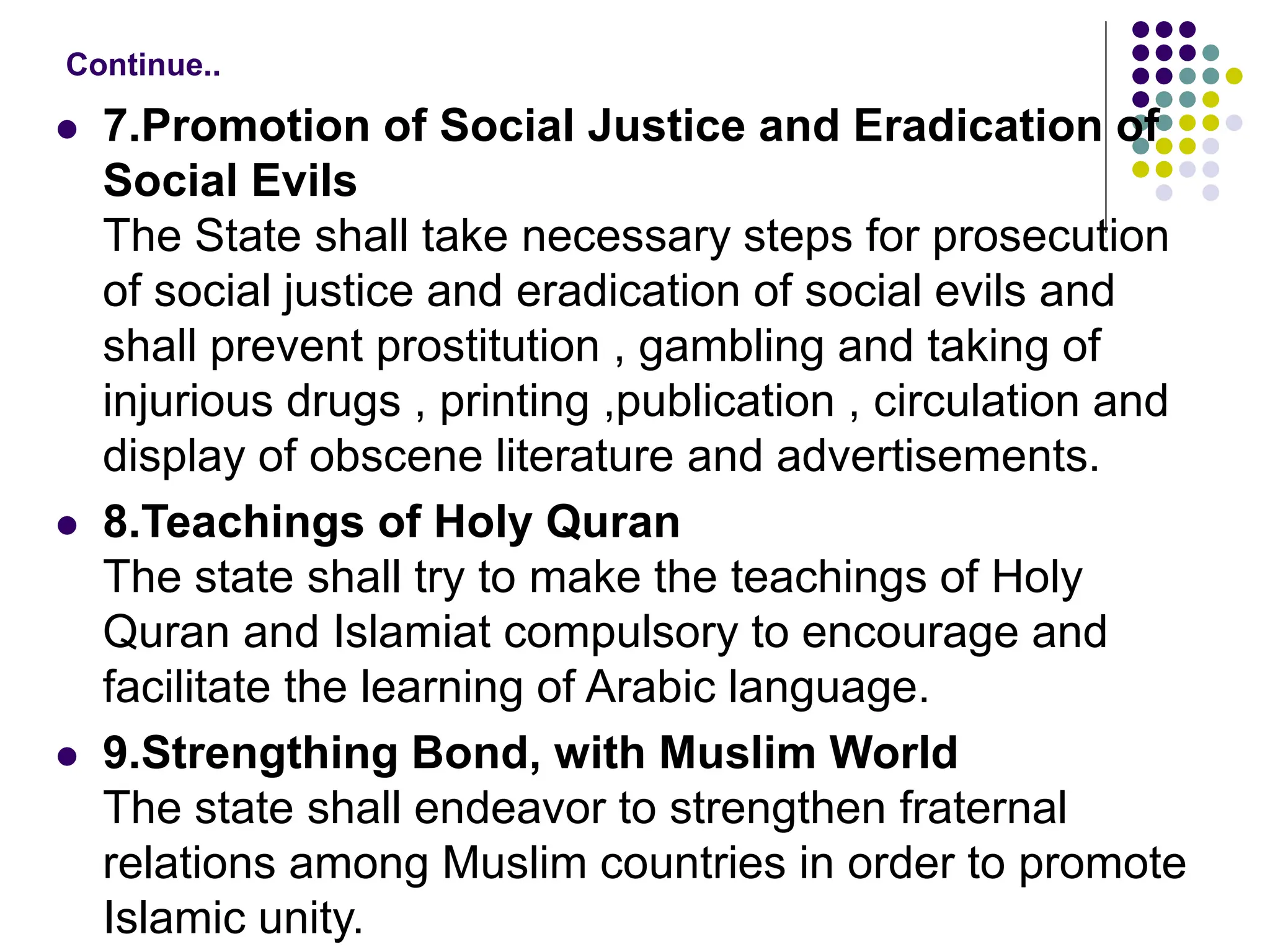  7.Promotion of Social Justice and Eradication of
Social Evils
The State shall take necessary steps for prosecution
of social justice and eradication of social evils and
shall prevent prostitution , gambling and taking of
injurious drugs , printing ,publication , circulation and
display of obscene literature and advertisements.
 8.Teachings of Holy Quran
The state shall try to make the teachings of Holy
Quran and Islamiat compulsory to encourage and
facilitate the learning of Arabic language.
 9.Strengthing Bond, with Muslim World
The state shall endeavor to strengthen fraternal
relations among Muslim countries in order to promote
Islamic unity.
Continue..
 