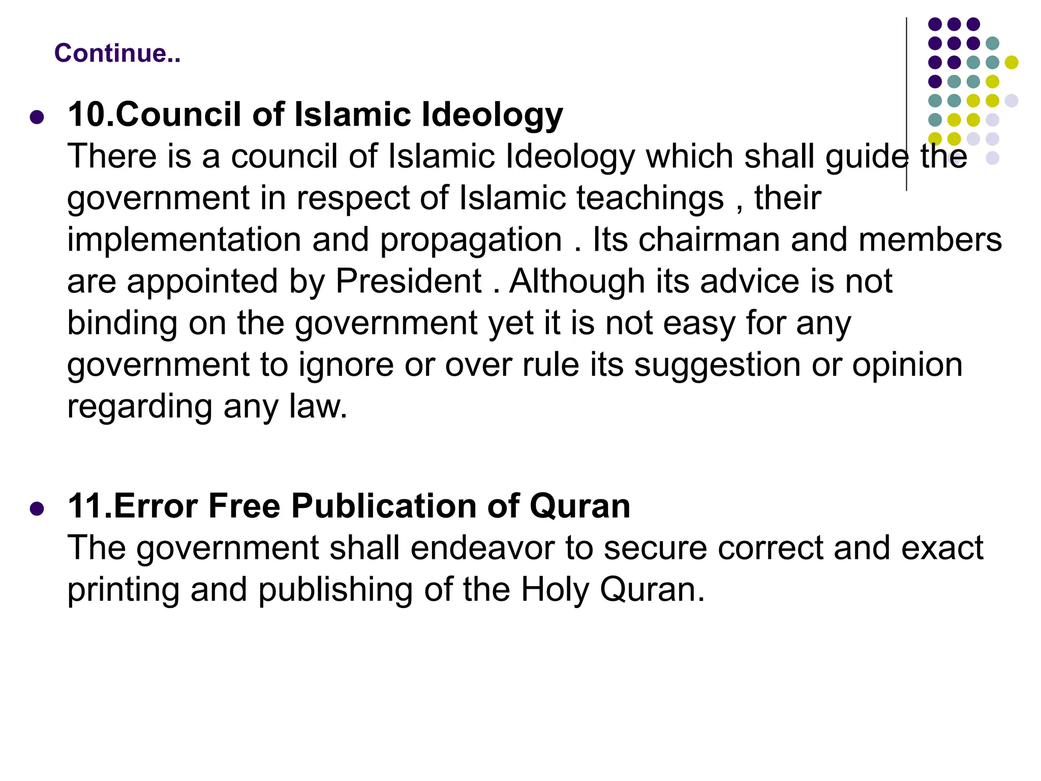  10.Council of Islamic Ideology
There is a council of Islamic Ideology which shall guide the
government in respect of Islamic teachings , their
implementation and propagation . Its chairman and members
are appointed by President . Although its advice is not
binding on the government yet it is not easy for any
government to ignore or over rule its suggestion or opinion
regarding any law.
 11.Error Free Publication of Quran
The government shall endeavor to secure correct and exact
printing and publishing of the Holy Quran.
Continue..
 