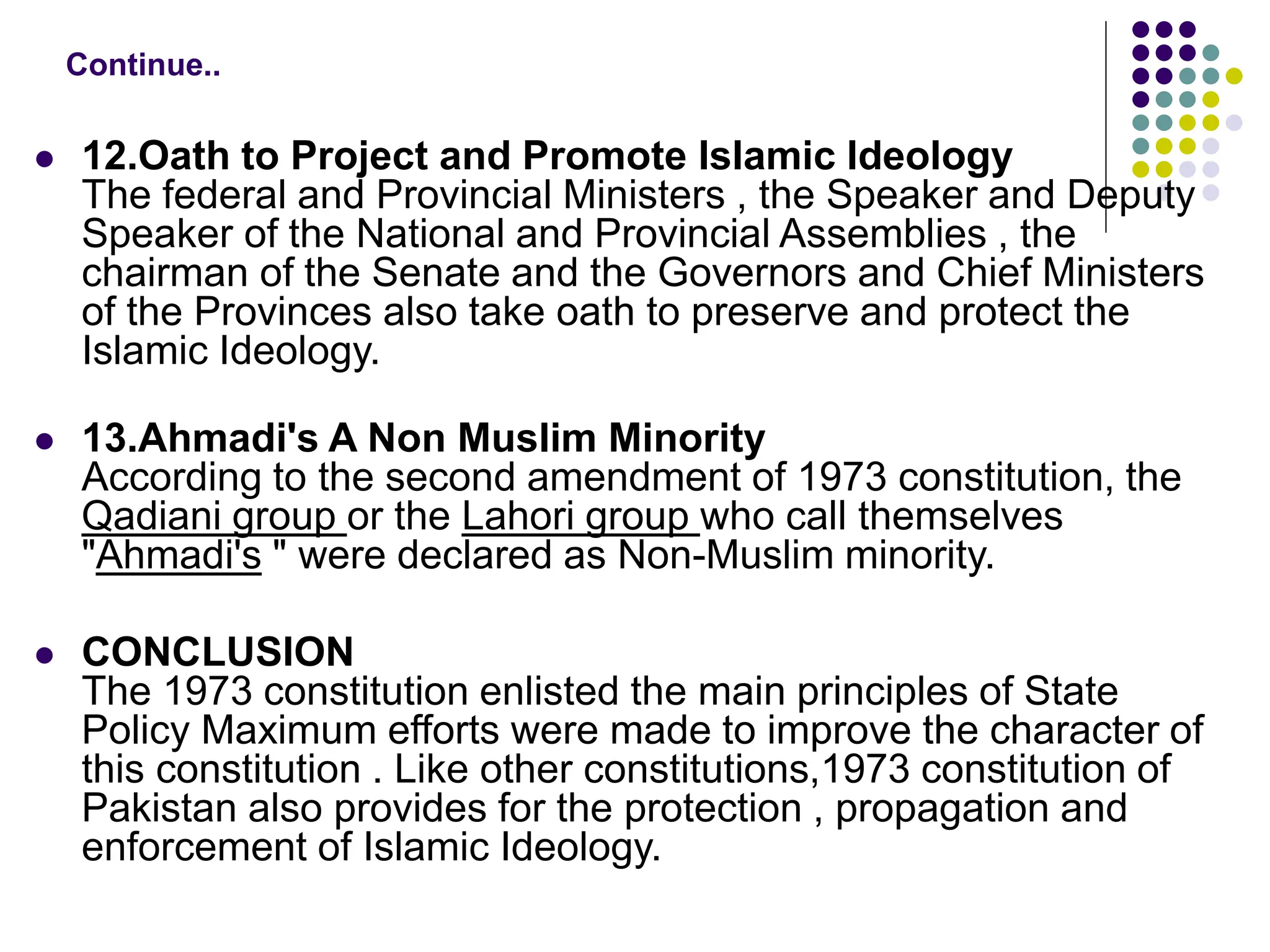  12.Oath to Project and Promote Islamic Ideology
The federal and Provincial Ministers , the Speaker and Deputy
Speaker of the National and Provincial Assemblies , the
chairman of the Senate and the Governors and Chief Ministers
of the Provinces also take oath to preserve and protect the
Islamic Ideology.
 13.Ahmadi's A Non Muslim Minority
According to the second amendment of 1973 constitution, the
Qadiani group or the Lahori group who call themselves
"Ahmadi's " were declared as Non-Muslim minority.
 CONCLUSION
The 1973 constitution enlisted the main principles of State
Policy Maximum efforts were made to improve the character of
this constitution . Like other constitutions,1973 constitution of
Pakistan also provides for the protection , propagation and
enforcement of Islamic Ideology.
Continue..
 
