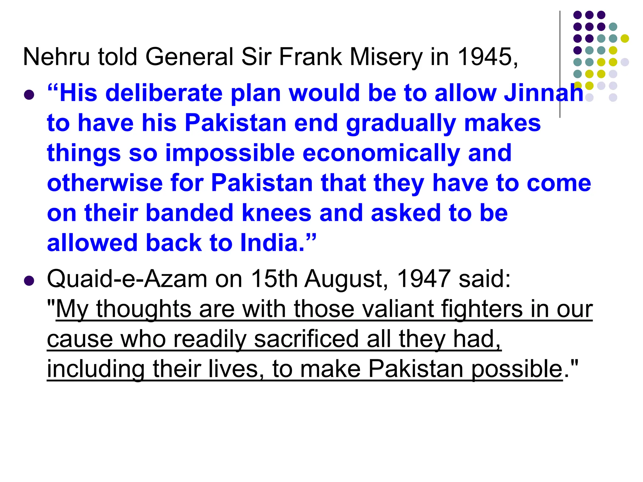 Nehru told General Sir Frank Misery in 1945,
 “His deliberate plan would be to allow Jinnah
to have his Pakistan end gradually makes
things so impossible economically and
otherwise for Pakistan that they have to come
on their banded knees and asked to be
allowed back to India.”
 Quaid-e-Azam on 15th August, 1947 said:
"My thoughts are with those valiant fighters in our
cause who readily sacrificed all they had,
including their lives, to make Pakistan possible."
 
