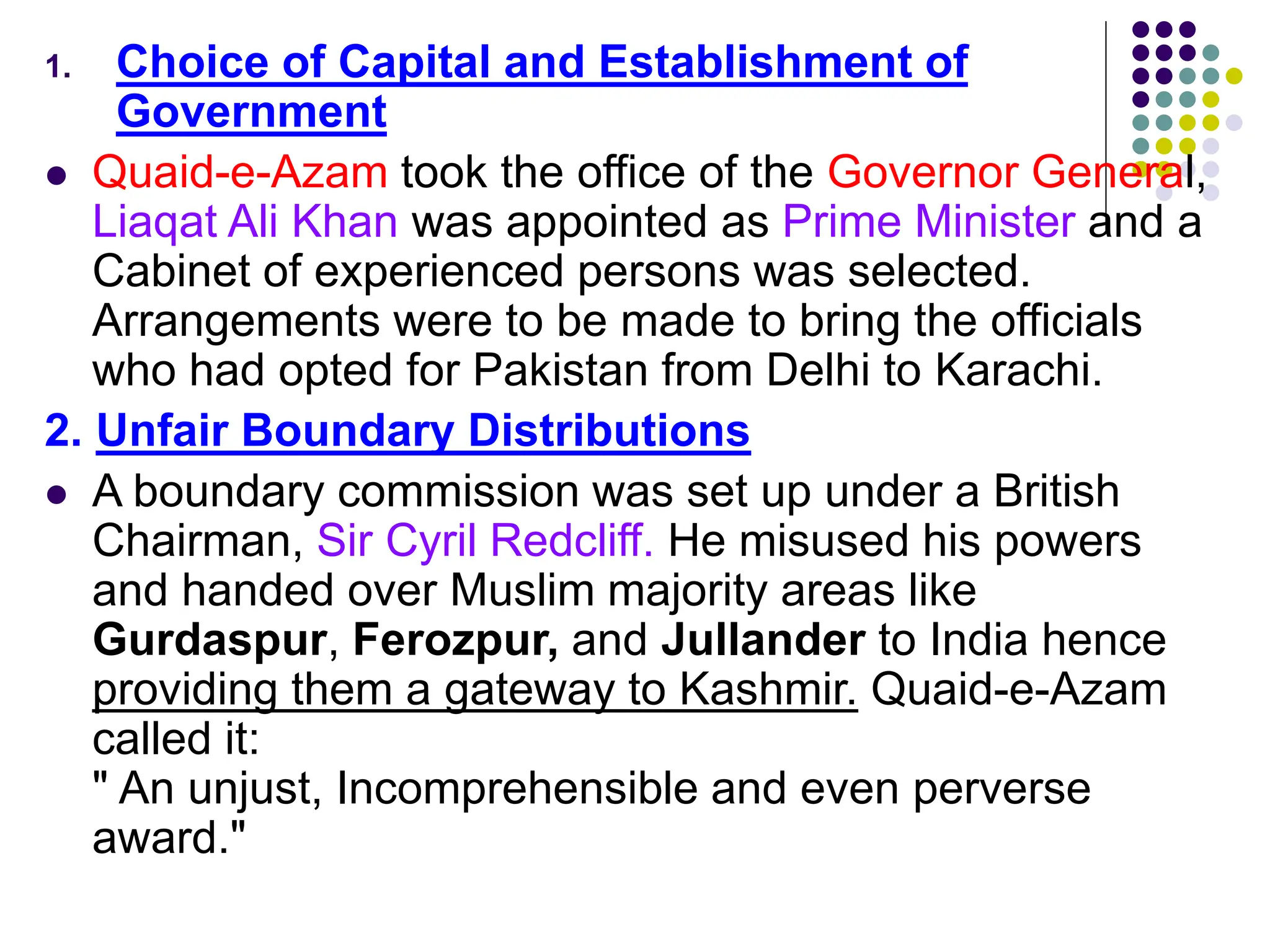 1. Choice of Capital and Establishment of
Government
 Quaid-e-Azam took the office of the Governor General,
Liaqat Ali Khan was appointed as Prime Minister and a
Cabinet of experienced persons was selected.
Arrangements were to be made to bring the officials
who had opted for Pakistan from Delhi to Karachi.
2. Unfair Boundary Distributions
 A boundary commission was set up under a British
Chairman, Sir Cyril Redcliff. He misused his powers
and handed over Muslim majority areas like
Gurdaspur, Ferozpur, and Jullander to India hence
providing them a gateway to Kashmir. Quaid-e-Azam
called it:
" An unjust, Incomprehensible and even perverse
award."
 