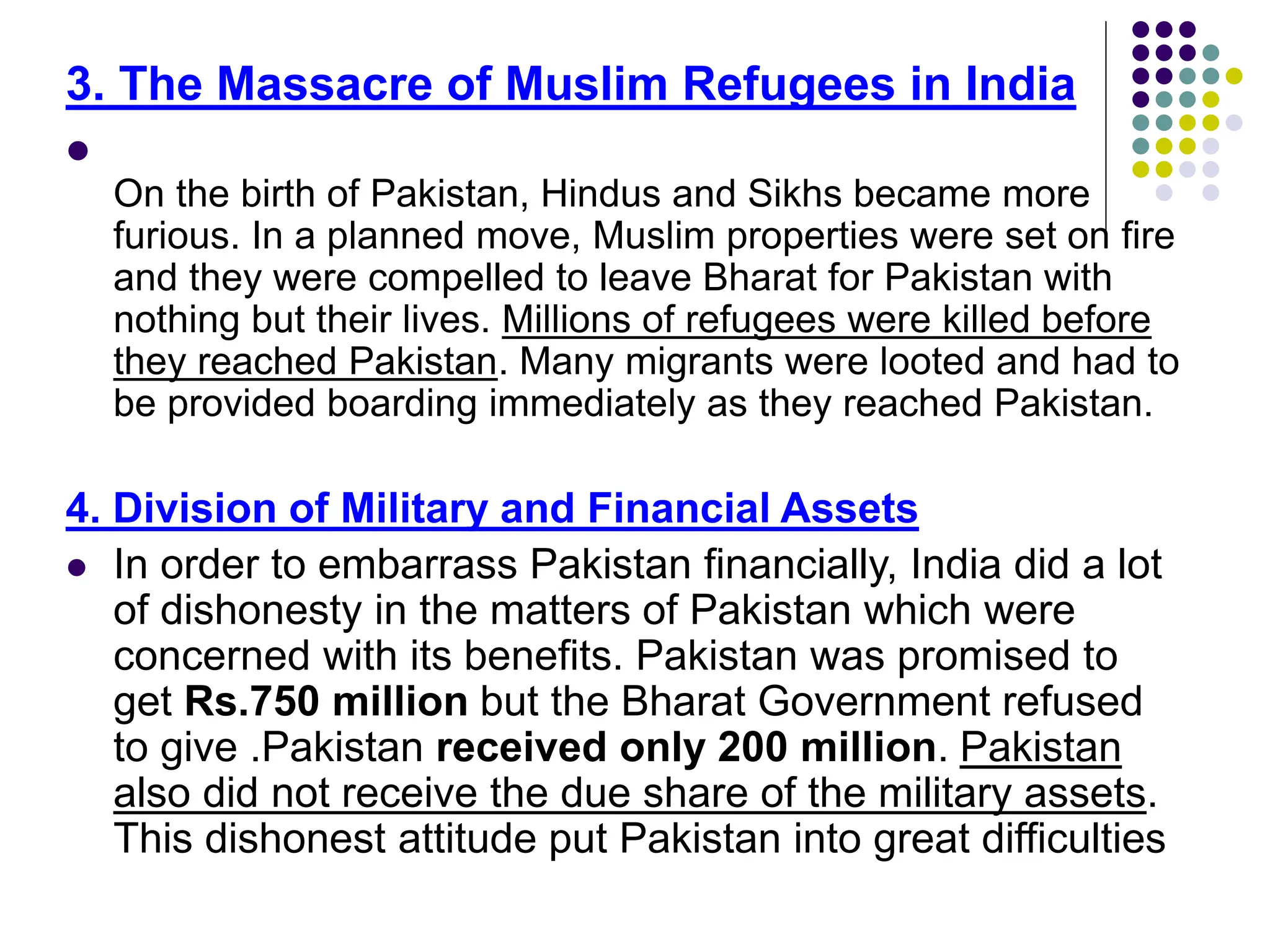 3. The Massacre of Muslim Refugees in India

On the birth of Pakistan, Hindus and Sikhs became more
furious. In a planned move, Muslim properties were set on fire
and they were compelled to leave Bharat for Pakistan with
nothing but their lives. Millions of refugees were killed before
they reached Pakistan. Many migrants were looted and had to
be provided boarding immediately as they reached Pakistan.
4. Division of Military and Financial Assets
 In order to embarrass Pakistan financially, India did a lot
of dishonesty in the matters of Pakistan which were
concerned with its benefits. Pakistan was promised to
get Rs.750 million but the Bharat Government refused
to give .Pakistan received only 200 million. Pakistan
also did not receive the due share of the military assets.
This dishonest attitude put Pakistan into great difficulties
 