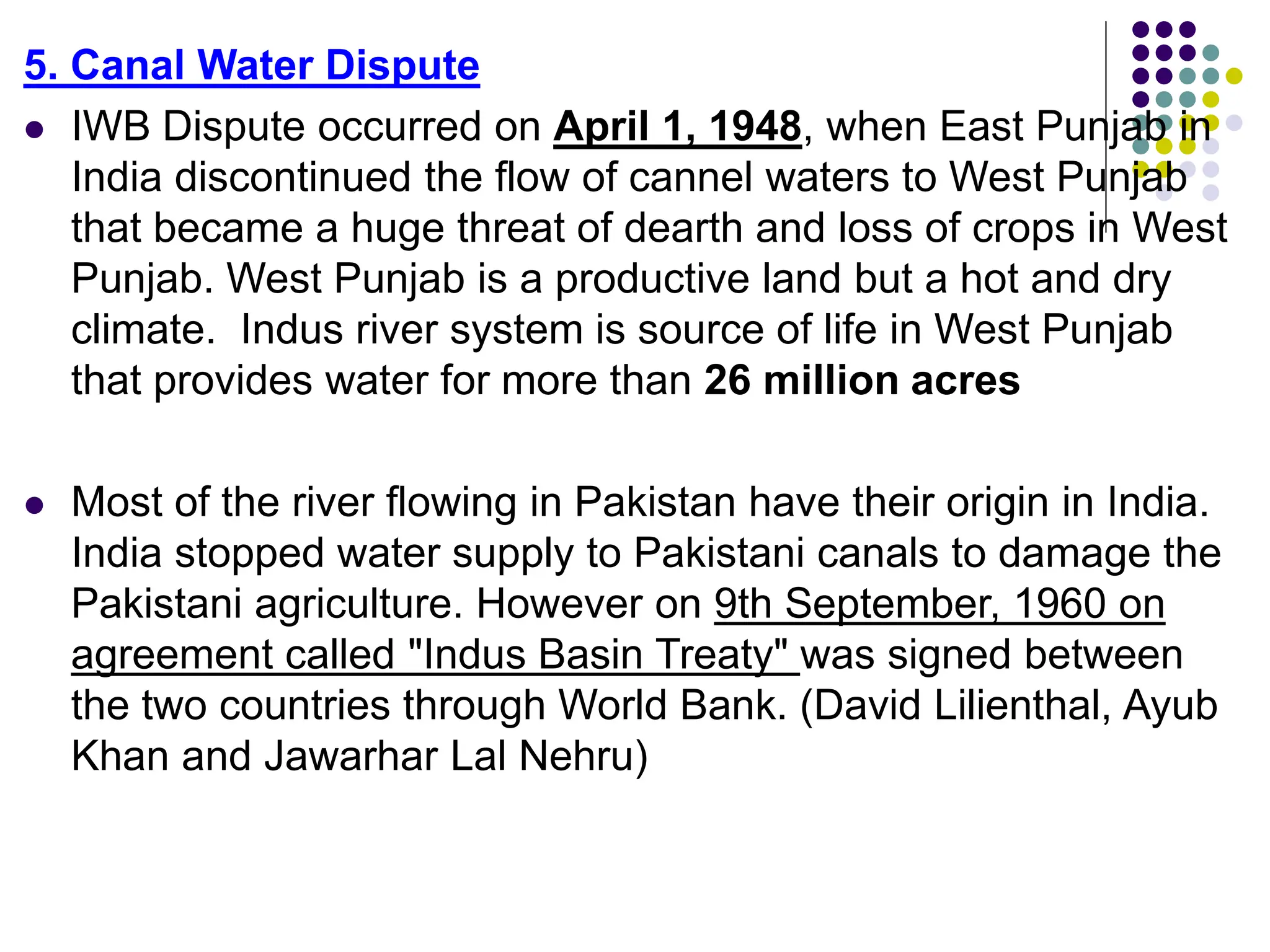 5. Canal Water Dispute
 IWB Dispute occurred on April 1, 1948, when East Punjab in
India discontinued the flow of cannel waters to West Punjab
that became a huge threat of dearth and loss of crops in West
Punjab. West Punjab is a productive land but a hot and dry
climate. Indus river system is source of life in West Punjab
that provides water for more than 26 million acres
 Most of the river flowing in Pakistan have their origin in India.
India stopped water supply to Pakistani canals to damage the
Pakistani agriculture. However on 9th September, 1960 on
agreement called "Indus Basin Treaty" was signed between
the two countries through World Bank. (David Lilienthal, Ayub
Khan and Jawarhar Lal Nehru)
 