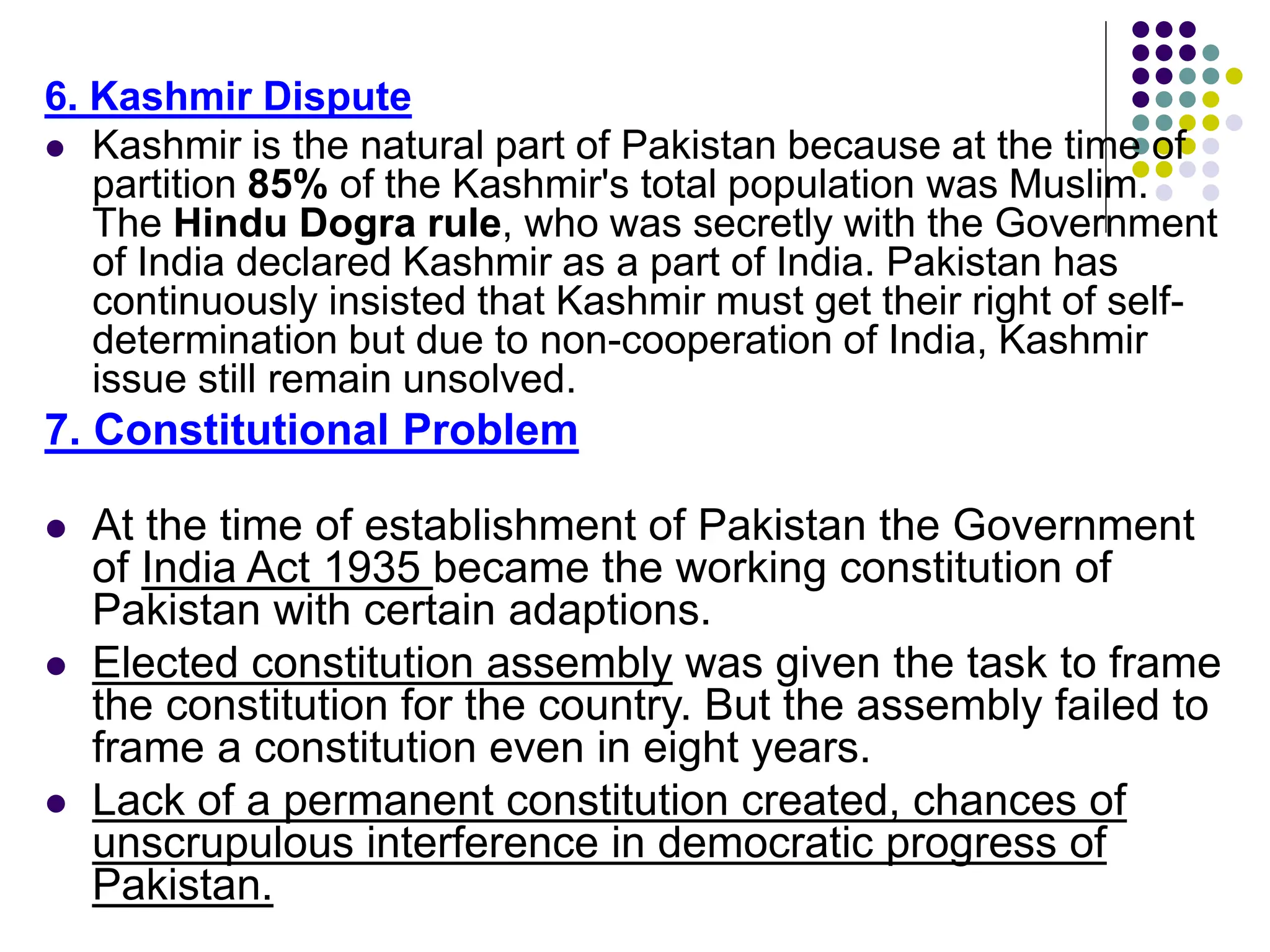 6. Kashmir Dispute
 Kashmir is the natural part of Pakistan because at the time of
partition 85% of the Kashmir's total population was Muslim.
The Hindu Dogra rule, who was secretly with the Government
of India declared Kashmir as a part of India. Pakistan has
continuously insisted that Kashmir must get their right of self-
determination but due to non-cooperation of India, Kashmir
issue still remain unsolved.
7. Constitutional Problem
 At the time of establishment of Pakistan the Government
of India Act 1935 became the working constitution of
Pakistan with certain adaptions.
 Elected constitution assembly was given the task to frame
the constitution for the country. But the assembly failed to
frame a constitution even in eight years.
 Lack of a permanent constitution created, chances of
unscrupulous interference in democratic progress of
Pakistan.
 