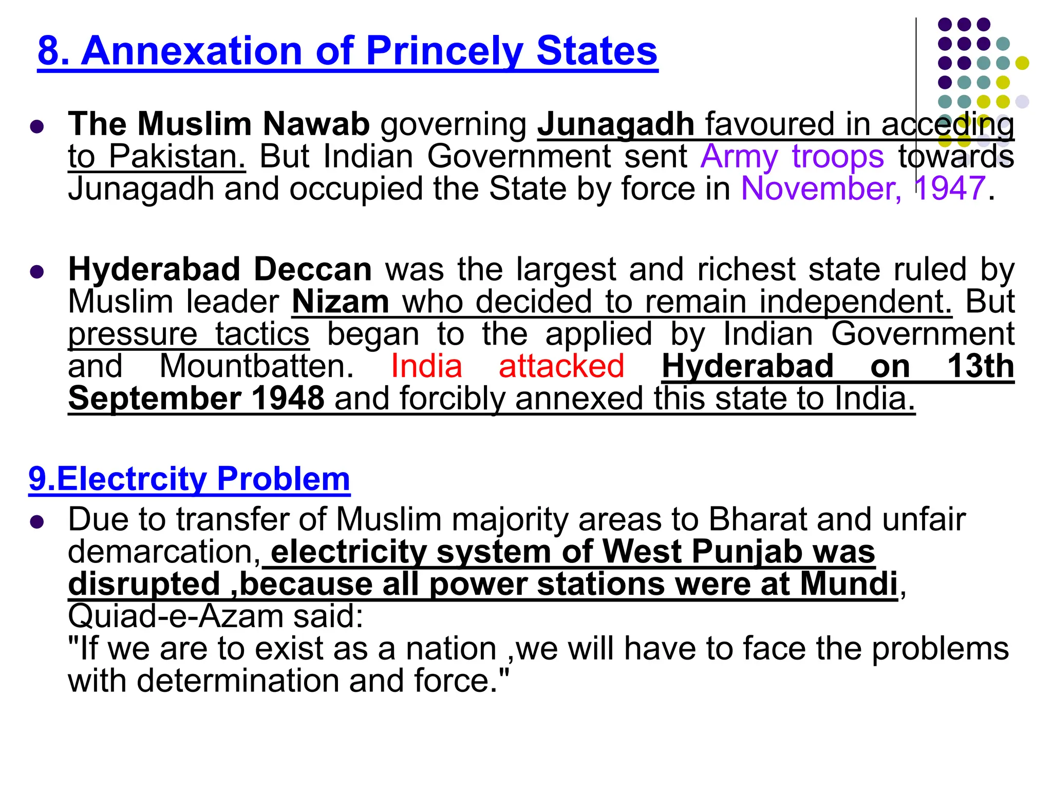  The Muslim Nawab governing Junagadh favoured in acceding
to Pakistan. But Indian Government sent Army troops towards
Junagadh and occupied the State by force in November, 1947.
 Hyderabad Deccan was the largest and richest state ruled by
Muslim leader Nizam who decided to remain independent. But
pressure tactics began to the applied by Indian Government
and Mountbatten. India attacked Hyderabad on 13th
September 1948 and forcibly annexed this state to India.
9.Electrcity Problem
 Due to transfer of Muslim majority areas to Bharat and unfair
demarcation, electricity system of West Punjab was
disrupted ,because all power stations were at Mundi,
Quiad-e-Azam said:
"If we are to exist as a nation ,we will have to face the problems
with determination and force."
8. Annexation of Princely States
 