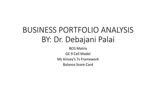 BUSINESS PORTFOLIO ANALYSIS
BY: Dr. Debajani Palai
BCG Matrix
GE 9 Cell Model
Mc Kinsey’s 7s Framework
Balance Score Card
 