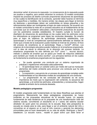 denominar señal; él provoca la respuesta. La consecuencia de la respuesta puede
ser positiva o negativa, pero ambas refuerzan la conducta. El modelo conductista
impactó los procesos de diseño curricular proponiendo situaciones de aprendizaje
en las cuales la identificación de la conducta, aprender debe hacerse en términos
muy específicos y medibles. De manera similar, las etapas para llegar al dominio
de destrezas y aprendizajes deben ser subdivididas en tareas pequeñas y los
reforzamientos deben ser contingentes al logro de cada conducta. De acuerdo con
el modelo conductista la meta de un proceso educativo es el moldeamiento de las
conductas que se consideran adecuadas y técnicamente productivas de acuerdo
con los parámetros sociales establecidos. El maestro cumple la función de
diseñador de situaciones de aprendizaje en las cuales tanto los estímulos como
los reforzadores se programan para lograr las conductas deseadas. Se enseña
para el logro de objetivos de aprendizaje claramente establecidos. Los
aprendizajes a nivel de competencias operacionalmente definidas se diseñan de
modo que a través de la evaluación pueda medirse el nivel de los mismos. El foco
del proceso de enseñanza es el aprendizaje. Rojas y Corral20
afirman, Los
orígenes de la tecnología educativa pueden hallarse en la enseñanza programada,
con la idea de elevar la eficiencia de la dirección del proceso docente. La
enseñanza programada ha sido definida por Fry21
como "... recurso técnico,
método o sistema de enseñar que se aplica por medio de máquinas didácticas
pero también por medio de textos escritos". Los principios teóricos en los cuales
se fundamenta la enseñanza programada son los siguientes:
  Se puede aprender una conducta por un sistema organizado de
prácticas o repeticiones reforzadas adecuadamente.
  El aprendizaje tiene un carácter activo por medio del cual se manipulan
elementos del medio ambiente para provocar una conducta que ha sido
programada.
  La exposición y secuencia de un proceso de aprendizaje complejo están
fundamentadas en los diferentes niveles de complejidad de una conducta.
  La programación de las conductas del estudiante es de suma
importancia de modo que la organización del contenido, la secuencia del
aprendizaje, y el control de estímulos, antecedentes y consecuentes, hagan
posible la emisión de la conducta deseada.
Modelo pedagógico progresista
El modelo progresista está fundamentado en las ideas filosóficas que plantea el
pragmatismo. Básicamente las ideas pedagógicas progresistas se hacen
evidentes en las propuestas educativas de la escuela nueva. Un aspecto
fundamental de esta tendencia es la propuesta de una transformación total del
sistema escolar, convirtiendo al estudiante en e l centro del sistema escolar
alrededor de quien giran los procesos de la escuela. Bajo esta perspectiva la
escuela es creada para la vida, para llegar a ser el ambiente natural del niño y
convertirse en el espacio en el cual el niño vivencia y aprende los elementos
primordiales para el buen desempeño en su vida de adulto. Rodríguez y Sanz22
establecen, La escuela nueva... resaltó el papel activo que debe tener el
 