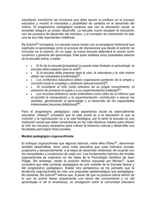 estudiante, transformó las funciones que debe asumir el profesor en el proceso
educativo y mostró la necesidad y posibilidad de cambios en el desarrollo del
mismo. El progresismo pedagógico propone que con la educación social, la
sociedad asegura su propio desarrollo. La escuela nueva equiparó la educación
con los procesos de desarrollo del individuo, y el concepto de crecimiento ha sido
una de sus más importantes metáforas.
De Zubiría23
conceptúa, La escuela nueva rompe con el paradigma tradicional que
explicaba el aprendizaje como el proceso de impresiones que desde el exterior se
incrustan en el alumno. En su lugar, la nueva escuela defenderá la acción como
condición y garantía del aprendizaje. Este autor sintetiza cinco postulados básicos
de la escuela activa, a saber:
  El fin de la escuela [propóstos] no puede estar limitado al aprendizaje: la
escuela debe preparar para la vida24
.
  Si la escuela debe preparar para la vida, la naturaleza y la vida misma
deben ser estudiadas.[contenidos]25
.
  Los contenidos educativos deben organizarse partiendo de lo simple y
concreto hacia lo complejo y abstracto [secuenciación]26
.
  Al considerar al niño como artesano de su propio conocimiento, el
activismo da primacía al sujeto y a su experimentación [método]27
".
  Los recursos didácticos serán entendidos como útiles de la infancia que
al permitir la manipulación y la experimentación, contribuirán a educar los
sentidos, garantizando el aprendizaje y el desarrollo de las capacidades
intelectuales [recursos didácticos]28
".
Para el progresismo pedagógico cada experiencia social es esencialmente
educativa. Dewey29
consideró que la vida social es a la educación lo que la
nutrición y la reproducción es a la vida fisiológica, por lo tanto la escuela es una
institución social que debe concentrarse en los más efectivos medios para ofrecer
al niño los recursos necesarios para cultivar la herencia cultural y desarrollar sus
facultades para lograr fines sociales.
Modelo pedagógico cognoscitivista
El enfoque cognoscitivista que algunos teóricos, entre ellos Flórez30
, denominan
también desarrollista, tiene como meta educativa que cada individuo acceda,
progresiva y secuencialmente, a la etapa de desarrollo intelectual, de acuerdo con
las necesidades y condiciones de cada uno. Los fundamentos teóricos del modelo
cognoscitivista se originaron en las ideas de la Pscicología Genética de Jean
Piaget. Sin embargo, existe la posición teórica expuesta por Mones31
, quien
considera que esta corriente pedagógica es una variante de la Escuela Nueva y
del progresismo pedagógico. Desde otra perspectiva se ha pensado que la
tendencia cognoscitivista es más una propuesta epistemológica que pedagógica.
No obstante, De Zubiría32
estima que, A pesar de que su postura cabría dentro de
lo que se podría llamar propiamente una teoría del conocimiento y no del
aprendizaje ni de la enseñanza, su divulgación entre la comunidad educativa
 