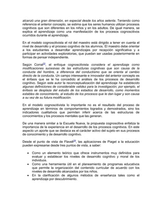 alcanzó una gran dimensión, en especial desde los años setenta. Teniendo como
referencia el anterior concepto, se estima que los seres humanos utilizan procesos
cognitivos que son diferentes en los niños y en los adultos. De igual manera, se
explica el aprendizaje como una manifestación de los procesos cognoscitivos
ocurridos durante el aprendizaje.
En el modelo cognoscitivista el rol del maestro está dirigido a tener en cuenta el
nivel de desarrollo y el proceso cognitivo de los alumnos. El maestro debe orientar
a los estudiantes a desarrollar aprendizajes por recepción significativa y a
participar en actividades exploratorias, que puedan ser usadas posteriormente en
formas de pensar independiente.
Según Corral33
, el enfoque cognoscitivista considera el aprendizaje como
modificaciones sucesivas de las estructuras cognitivas que son causa de la
conducta del hombre, a diferencia del conductismo que se orienta al cambio
directo de la conducta. Un campo interesante e innovador del anterior concepto es
el énfasis que se le ha concedido al análisis de los procesos de desarrollo
cognitivo. Según este autor la reconceptualización del aprendizaje ha establecido
algunas definiciones de considerable validez para la investigación; por ejemplo, el
énfasis se desplaza del estudio de los estadios de desarrollo, como momentos
estables de conocimiento, al estudio de los procesos que le dan lugar y son causa
a su vez de su futura modificación.
En el modelo cognoscitivista lo importante no es el resultado del proceso de
aprendizaje en términos de comportamientos logrados y demostrados, sino los
indicadores cualitativos que permiten inferir acerca de las estructuras de
conocimientos y los procesos mentales que las generan.
De una manera similar a la Escuela Nueva, la propuesta cognoscitiva enfatiza la
importancia de la experiencia en el desarrollo de los procesos cognitivos. En este
aspecto un aporte que se destaca es el carácter activo del sujeto en sus procesos
de conocimiento y de desarrollo cognitivo.
Desde el punto de vista de Flavell34
, las aplicaciones de Piaget a la educación
pueden expresarse desde tres puntos de vista, a saber:
 Como un elemento teórico que ofrece instrumentos muy definidos para
evaluar y establecer los niveles de desarrollo cognitivo y moral de los
individuos.
 Como una herramienta útil en el planeamiento de programas educativos
que permite la organización del contenido curricular de acuerdo con los
niveles de desarrollo alcanzados por los niños.
 En la clarificación de algunos métodos de enseñanza tales como el
aprendizaje por descubrimiento.
 