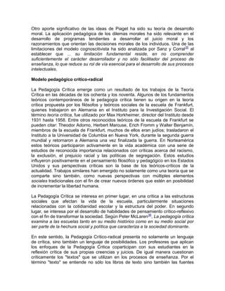 Otro aporte significativo de las ideas de Piaget ha sido su teoría de desarrollo
moral. La aplicación pedagógica de los dilemas morales ha sido relevante en el
desarrollo de programas tendientes a desarrollar el juicio moral y los
razonamientos que orientan las decisiones morales de los individuos. Una de las
limitaciones del modelo cognoscitivista ha sido analizada por Sanz y Corral35
al
establecer que ... su limitación fundamental reside, en no comprender
suficientemente el carácter desarrollador y no sólo facilitador del proceso de
enseñanza, lo que reduce su rol de vía esencial para el desarrollo de sus procesos
intelectuales.
Modelo pedagógico crítico-radical
La Pedagogía Crítica emerge como un resultado de los trabajos de la Teoría
Crítica en las décadas de los ochenta y los noventa. Algunos de los fundamentos
teóricos contemporáneos de le pedagogía crítica tienen su origen en la teoría
crítica propuesta por los filósofos y teóricos sociales de la escuela de Frankfurt,
quienes trabajaron en Alemania en el Instituto para la Investigación Social. El
término teoría crítica, fue utilizado por Max Horkheimer, director del Instituto desde
1931 hasta 1958. Entre otros reconocidos teóricos de la escuela de Frankfurt se
pueden citar: Theodor Adorno, Herbert Marcuse, Erich Fromm y Walter Benjamín,
miembros de la escuela de Frankfurt, muchos de ellos eran judíos; trasladaron el
Instituto a la Universidad de Columbia en Nueva York, durante la segunda guerra
mundial y retornaron a Alemania una vez finalizada la guerra. En Norteamérica
estos teóricos participaron activamente en la vida académica con una serie de
estudios de reconocida importancia relacionados con críticas acerca del racismo,
la exclusión, el prejuicio racial y las políticas de segregación. Estos estudios
influyeron positivamente en el pensamiento filosófico y pedagógico en los Estados
Unidos y sus perspectivas críticas son la base de los teóricos-críticos de la
actualidad. Trabajos similares han emergido no solamente como una teoría que se
comparte sino también, como nuevas perspectivas con múltiples elementos
sociales tradicionales con el fin de crear nuevos órdenes que estén en posibilidad
de incrementar la libertad humana.
La Pedagogía Crítica se interesa en primer lugar, en una crítica a las estructuras
sociales que afectan la vida de la escuela, particularmente situaciones
relacionadas con la cotidianidad escolar y la estructura del poder. En segundo
lugar, se interesa por el desarrollo de habilidades de pensamiento crítico-reflexivo
con el fin de transformar la sociedad. Según Peter McLaren36
, La pedagogía crítica
examina a las escuelas tanto en su medio histórico como en su medio social por
ser parte de la hechura social y política que caracteriza a la sociedad dominante.
En este sentido, la Pedagogía Crítico-radical presenta no solamente un lenguaje
de crítica, sino también un lenguaje de posibilidades. Los profesores que aplican
los enfoques de la Pedagogía Critica coparticipan con sus estudiantes en la
reflexión crítica de sus propias creencias y juicios. De igual manera cuestionan
críticamente los "textos" que se utilizan en los procesos de enseñanza. Por el
término "texto" se entiende no sólo los libros de texto sino también las fuentes
 