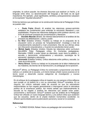 originales, la cultura popular, los diversos discursos que explican un hecho, y el
lenguaje entre otros. La deconstrucción del lenguaje y del texto es de igual
importancia. Por ejemplo: ¿Qué significados, sentidos y presuposiciones subyacen
en la expresión "equidad educativa"?
Entre los teóricos que participan en la construcción teórica de la Pedagogía Crítica
se pueden citar:
  Paulo Freire (Brasil). Al analizar las relaciones opresor-oprimido
establece los fundamentos para entender la educación liberadora y sus
posibilidades. Propone las relaciones dialógicas entre profesor alumno, con
el fin de promover procesos de concientización y liberación.
  Donaldo Macedo (Brasil). Se interesa básicamente en el análisis de los
procesos de alfabetización, cultura y poder.
 Ira Shor (Estados Unidos). Focaliza su trabajo en la propuesta de la
educación como un proceso de "empoderamiento". Investiga a nivel de
empoderamiento estudiantil a nivel universitario. Dos de sus últimas obras
son Educación empoderadora, y Cuando los estudiantes tienen poder.
 Michel Apple (Estados Unidos). Estudia las relaciones entre currículum
McLAREN, Peter. Pedagogía crítica. En Corrientes pedagógicas.
Manizales. CINDE y poder (quien es silenciado, quien tiene la palabra...),
escuela y democracia, conservatismo y educación, sociología de la
educación, ideología y educación.
 Aronowitz (Estados Unidos). Critica relaciones entre política y escuela. La
crisis de la educación.
 Henry Giroux. Centra su trabajo en la propuesta de la labor intelectual de
los maestros, las teorías de la reproducción y la pedagogía de la oposición.
McLaren37
afirma, La Pedagogía Crítica ha comenzado a proporcionar una teoría
radical y un análisis de la escuela, y al mismo tiempo añade nuevos avances en la
teoría social y desarrolla nuevas categorías de investigación y nuevas
metodologías.
En el enfoque de la pedagogía crítica el maestro es una persona crítico-reflexiva
que cumple un rol político en y con su comunidad. Giroux38
considera, En su
mayoría, los críticos radicales están de acuerdo en que los educadores
tradicionalistas se han negado generalmente a interrogarse sobre la naturaleza
política de la enseñanza pública. Así mismo señala que tradicionalmente la
escuela se ha negado a analizar las relaciones que existen entre poder,
conocimiento y dominación. Giroux39
sostiene que los análisis de la Pedagogía
Crítica han ofrecido un nuevo lenguaje teórico y una actitud crítica que sostienen
que las escuelas, dentro de la amplia tradición humanística occidental, no
ofrecen oportunidades para la potenciación personal y social en la sociedad.
Referencias

1
FLÓREZ OCHOA, Rafael. Hacia una pedagogía del conocimiento
 