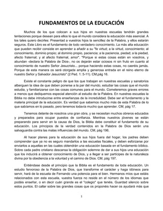 FUNDAMENTOS DE LA EDUCACIÓN<br />Muchos de los que colocan a sus hijos en nuestras escuelas tendrán grandes tentaciones porque desean para ellos lo que el mundo considera la educación más esencial. A los tales quiero decirles: Presentad a vuestros hijos la sencillez de la Palabra, y ellos estarán seguros. Este Libro es el fundamento de todo verdadero conocimiento. La más alta educación que pueden recibir consiste en aprender a añadir a su quot;
fe virtud; a la virtud, conocimiento; al conocimiento, dominio propio; al dominio propio, paciencia; a la paciencia, piedad; a la piedad, afecto fraternal; y al afecto fraternal, amorquot;
. quot;
Porque si estas cosas están en vosotros, y abundan -declara la Palabra de Dios-, no os dejarán estar ociosos ni sin fruto en cuanto al conocimiento de nuestro Señor Jesucristo... porque haciendo estas cosas, no caeréis jamás. Porque de esta manera os será otorgada amplia y generosa entrada en el reino eterno de nuestro Señor y Salvador Jesucristoquot;
 (2 Ped. 1: 5-11). CM,pág 16.<br />Existe el constante peligro de que los que trabajan en nuestras escuelas y sanatorios alberguen la idea de que deben ponerse a la par del mundo, estudiar las cosas que el mundo estudia, y familiarizarse con las cosas comunes para el mundo. Cometeremos graves errores a menos que dediquemos especial atención al estudio de la Palabra. En nuestras escuelas la Biblia no debe introducirse entre enseñanzas de la incredulidad. Debe ser el fundamento y la materia principal de la educación. Es verdad que sabemos mucho más de esta Palabra de lo que sabíamos en lo pasado, pero tenemos todavía mucho que aprender. CM, pág 17.<br />Tenemos delante de nosotros una gran obra, y se necesitan muchos obreros educados y preparados para ocupar puestos de confianza. Mientras nuestros jóvenes se están preparando para servir en la causa de Dios, la Biblia debe constituir el fundamento de su educación. Los principios de la verdad contenidos en la Palabra de Dios serán una salvaguardia contra las malas influencias del mundo. CM, pág 196.<br />Al hacer planes para la educación de sus hijos fuera del hogar, los padres deben comprender que ya no es seguro mandarlos a las escuelas fiscales, y deben esforzarse por enviarlos a aquellas en las cuales obtendrán una educación basada en el fundamento bíblico. Sobre cada padre cristiano descansa la obligación solemne de dar a sus hijos una educación que los inducirá a obtener conocimiento de Dios, y a llegar a ser partícipes de la naturaleza divina por la obediencia a la voluntad y el camino de Dios. CM, pág 197.<br />Entiéndase desde el principio que la Biblia es el fundamento de toda educación. Un estudio fervoroso de la Palabra de Dios, que transforme el carácter y haga idóneos para servir, hará de la escuela de Fernando una potencia para el bien. Hermanos míos que estáis relacionados con esta escuela, vuestra fuerza no reside en el número de los idiomas que podáis enseñar, o en decir cuán grande es el quot;
colegioquot;
 que tenéis. Guardad silencio sobre estos puntos. El callar sobre las grandes cosas que os proponéis hacer os ayudará más que todos los asertos positivos y todas las promesas que podríais publicar en vuestros anuncios. Siendo fieles en la escuela, debéis demostrar que estáis trabajando basados en principios fundamentales, principios que prepararán a los alumnos para entrar por las puertas de perla de la ciudad celestial. La salvación de las almas es de mucho más valor que la simple preparación intelectual. Una jactanciosa ostentación de saber humano, la manifestación de orgullo por la apariencia personal, no tiene valor. El Señor aprecia la obediencia a su voluntad; porque el hombre puede glorificar a Dios únicamente si anda humilde y obedientemente delante de él. CM, pág 198.<br />Sea la escuela dirigida de acuerdo con las normas de las antiguas escuelas de los profetas, colocando la Palabra de Dios en el fundamento de toda educación. No intenten los alumnos asirse primero de los peldaños superiores de la escalera. Hay quienes han asistido a otras escuelas pensando que podían obtener una educación avanzada; pero se afanaron tanto por alcanzar los peldaños superiores de la escalera que no fueron suficientemente humildes como para aprender de Cristo. Si hubiesen colocado primero sus pies en los peldaños inferiores, habrían hecho progresos, aprendiendo más y más del gran Maestro. CM, pág 199.<br />Enseñad los principios sencillos de la Palabra de Dios, haciendo de la Biblia el fundamento de vuestro estudio. La verdadera educación superior es la que se recibe sentándose a los pies de Jesús y aprendiendo de él. Sea la edificación de vuestro carácter de acuerdo con el modelo revelado al hombre en la vida de Cristo. CM, pág 239.<br />Las Sagradas Escrituras eran el estudio esencial de las escuelas de los profetas, y deben ocupar el primer lugar en todo sistema educativo; porque el fundamento de toda educación correcta es el conocimiento de Dios. Usada como libro de texto en nuestras escuelas, la Biblia hará para la mente y para la moral lo que no pueden hacer los libros de ciencia y filosofía. Como libro destinado a disciplinar y fortalecer el intelecto, ennoblecer, purificar y refinar el carácter, es sin rival. CM, pág 408.<br />Dios es el fundamento de todas las cosas. Toda verdadera ciencia está en armonía con sus obras; toda verdadera educación nos induce a obedecer a su gobierno. La ciencia abre nuevas maravillas ante nuestra vista, se remonta alto, y explora nuevas profundidades; pero de su búsqueda no trae nada que esté en conflicto con la divina revelación. La ignorancia puede tratar de respaldar puntos de vista falsos con respecto a Dios veliéndose para ello de la ciencia; pero el libro de la naturaleza y la Palabra escrita se iluminan mutuamente. De esa manera somos inducidos a adorar al Creador, y confiar con inteligencia en su Palabra. PP, pág 115.<br />quot;
El temor de Jehová es el principio de la sabiduría; y la ciencia de los santos es inteligencia.quot;
 (Prov. 9: 10.) La formación del carácter es la gran obra de la vida; y un conocimiento de Dios, el fundamento de toda educación verdadera. Impartir este conocimiento y amoldar el carácter de acuerdo con él, debe ser el propósito del maestro en su trabajo. La ley de Dios es un reflejo de su carácter. Por esto dice el salmista: quot;
Todos tus mandamientos son justicia,quot;
 y quot;
de tus mandamientos he adquirido inteligencia.quot;
 (Sal. 119: 172, 104.) Dios se nos ha revelado en su Palabra y en las obras de la creación. Por el libro de la inspiración y el de la naturaleza hemos de obtener un conocimiento de Dios. PP, pág 595.<br />El amor, base de la creación y de la redención, es el fundamento de la verdadera educación. Esto se ve claramente en la ley que Dios ha dado como guía de la vida. El primero y grande mandamiento es: quot;
Amarás al Señor tu Dios con todo tu corazón, y con toda tu alma, y con todas tus fuerzas, y con toda tu mentequot;
.* Amar al Ser infinito, omnisciente, con todas las fuerzas, la mente y el corazón, significa el desarrollo más elevado de todas las facultades. Significa que en todo el ser - el cuerpo, la mente y el alma- debe restaurarse la imagen de Dios. La Educ, pág 16.<br />En el sentido más elevado, la obra de la educación y la de la redención, son una, pues tanto en la educación como en la redención, quot;
nadie puede poner otro fundamento que el que está puesto, el cual es Jesucristoquot;
, quot;
por cuando agradó al Padre que en él habitase toda plenitudquot;
. La Educ, pág 30.<br />Los edificadores del carácter no deben olvidar echar el fundamento que hará que la educación sea del mayor valor. Ello exigirá sacrificio propio, pero esto debe hacerse. El adiestramiento si se lo dirige debidamente, preparará para el trabajo mental. Pero una sola de estas cosas siempre produce un hombre deficiente. El trabajo físico combinado con el esfuerzo mental mantiene la mente y las normas morales en la más saludable condición y se realiza una obra mucho mejor. En base a esta educación, los alumnos saldrán de nuestros colegios educados para la vida práctica, aptos para dar el mejor uso a sus capacidades intelectuales. El ejercicio físico y mental debe combinarse si queremos hacer justicia a nuestros alumnos. Hemos estado desarrollando este plan aquí con una satisfacción completa a pesar, de los inconvenientes con los cuales han tenido que trabajar los alumnos. Testimonio para los ministros, pág 245.<br />Hay muchas creencias que la mente no tiene derecho a albergar. En los días de Cristo los rabinos interpretaban en forma forzada y mística muchas porciones de la Escritura. A causa de que la sencilla enseñanza de la Palabra de Dios condenaba sus prácticas, trataban de destruir su fuerza. Lo mismo se hace hoy en día. Se hace aparecer a la Palabra de Dios como misteriosa y oscura para excusar la violación de la ley divina. Cristo reprendió estas prácticas en su tiempo. El enseñó que la Palabra de Dios había de ser entendida por todos. Señaló las Escrituras como algo de incuestionable autoridad, y nosotros debemos hacer lo mismo. La Biblia ha de ser presentada como la Palabra del Dios infinito, como el fin de toda controversia y el fundamento de toda fe. Exaltad a Jesús, pág 102.<br />