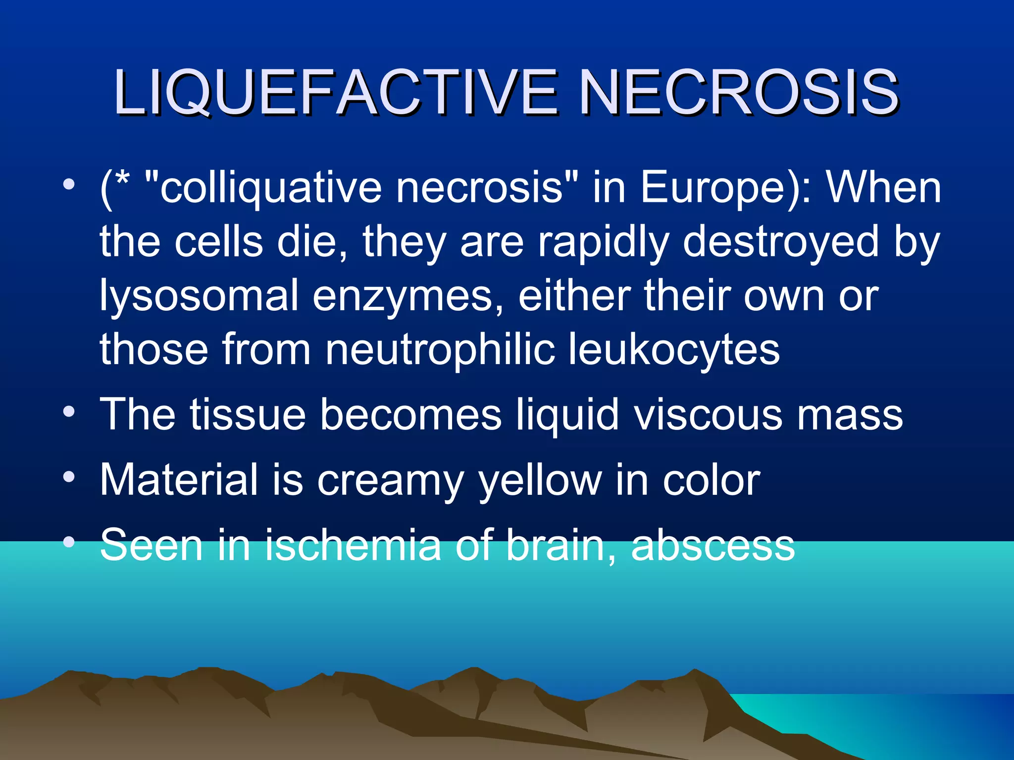 LIQUEFACTIVE NECROSIS
• (* "colliquative necrosis" in Europe): When
  the cells die, they are rapidly destroyed by
  lysosomal enzymes, either their own or
  those from neutrophilic leukocytes
• The tissue becomes liquid viscous mass
• Material is creamy yellow in color
• Seen in ischemia of brain, abscess
 