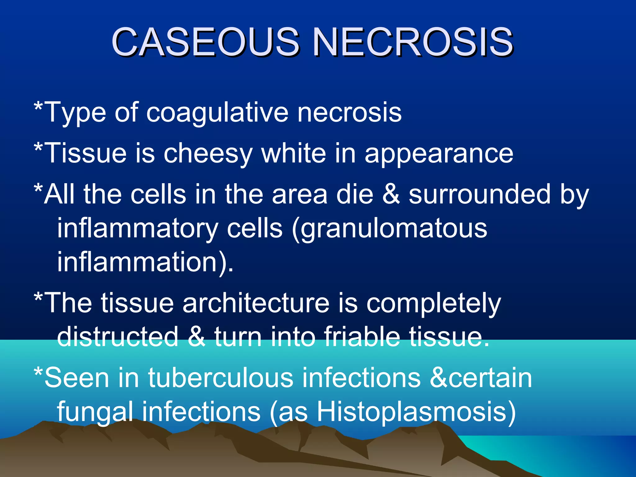 CASEOUS NECROSIS
*Type of coagulative necrosis
*Tissue is cheesy white in appearance
*All the cells in the area die & surrounded by
  inflammatory cells (granulomatous
  inflammation).
*The tissue architecture is completely
  distructed & turn into friable tissue.
*Seen in tuberculous infections &certain
  fungal infections (as Histoplasmosis)
 