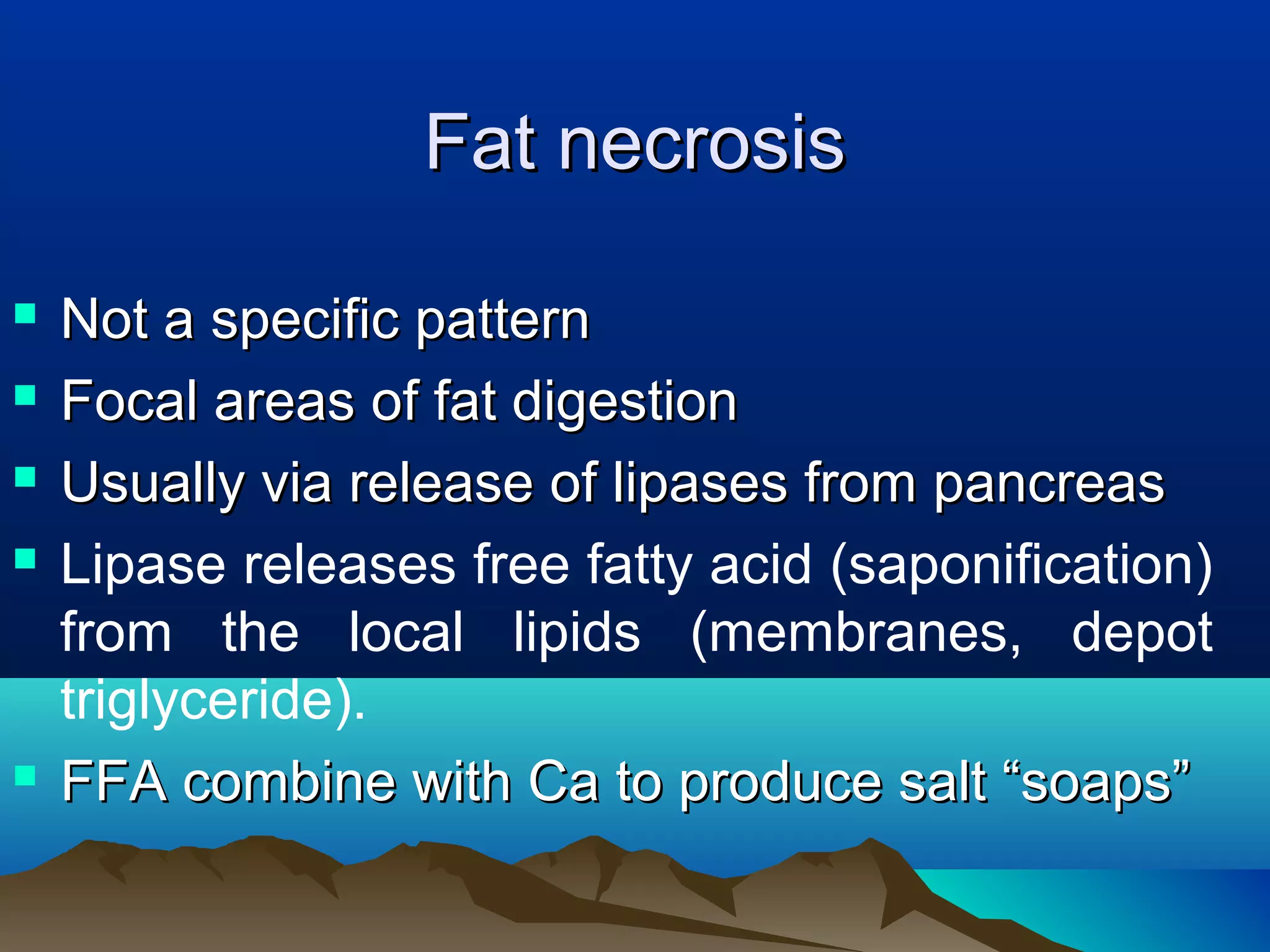 Fat necrosis

   Not a specific pattern
   Focal areas of fat digestion
   Usually via release of lipases from pancreas
   Lipase releases free fatty acid (saponification)
    from the local lipids (membranes, depot
    triglyceride).
   FFA combine with Ca to produce salt “soaps”
 