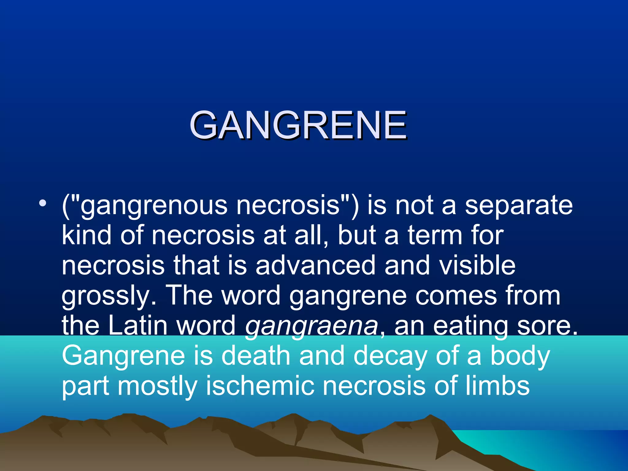 GANGRENE
• ("gangrenous necrosis") is not a separate
  kind of necrosis at all, but a term for
  necrosis that is advanced and visible
  grossly. The word gangrene comes from
  the Latin word gangraena, an eating sore.
  Gangrene is death and decay of a body
  part mostly ischemic necrosis of limbs
 