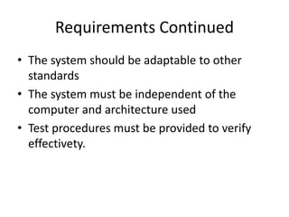 Requirements Continued
• The system should be adaptable to other
standards
• The system must be independent of the
computer and architecture used
• Test procedures must be provided to verify
effectivety.
 