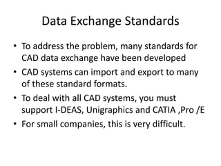 Data Exchange Standards
• To address the problem, many standards for
CAD data exchange have been developed
• CAD systems can import and export to many
of these standard formats.
• To deal with all CAD systems, you must
support I-DEAS, Unigraphics and CATIA ,Pro /E
• For small companies, this is very difficult.
 