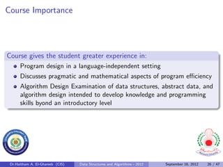 Course Importance




Course gives the student greater experience in:
      Program design in a language-independent setting
      Discusses pragmatic and mathematical aspects of program eﬃciency
      Algorithm Design Examination of data structures, abstract data, and
      algorithm design intended to develop knowledge and programming
      skills byond an introductory level




 Dr.Haitham A. El-Ghareeb (CIS)   Data Structures and Algorithms - 2012   September 16, 2012   26 / 47
 