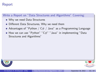 Report

Write a Report on ”Data Structures and Algorithms” Covering:
      Why we need Data Structures
      Diﬀerent Data Structures, Why we need them
      Advantages of ”Python / C# / Java” as a Programming Language
      How we can use ”Python” ”C#” ”Java” in implementing ”Data
      Structures and Algorithms”




 Dr.Haitham A. El-Ghareeb (CIS)   Data Structures and Algorithms - 2012   September 16, 2012   32 / 47
 