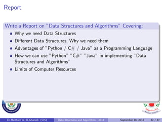 Report

Write a Report on ”Data Structures and Algorithms” Covering:
      Why we need Data Structures
      Diﬀerent Data Structures, Why we need them
      Advantages of ”Python / C# / Java” as a Programming Language
      How we can use ”Python” ”C#” ”Java” in implementing ”Data
      Structures and Algorithms”
      Limits of Computer Resources




 Dr.Haitham A. El-Ghareeb (CIS)   Data Structures and Algorithms - 2012   September 16, 2012   32 / 47
 