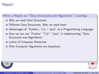 Report

Write a Report on ”Data Structures and Algorithms” Covering:
      Why we need Data Structures
      Diﬀerent Data Structures, Why we need them
      Advantages of ”Python / C# / Java” as a Programming Language
      How we can use ”Python” ”C#” ”Java” in implementing ”Data
      Structures and Algorithms”
      Limits of Computer Resources
      Why Computer Algorithms are Important




 Dr.Haitham A. El-Ghareeb (CIS)   Data Structures and Algorithms - 2012   September 16, 2012   32 / 47
 