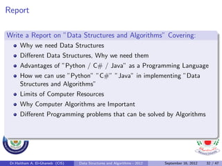 Report

Write a Report on ”Data Structures and Algorithms” Covering:
      Why we need Data Structures
      Diﬀerent Data Structures, Why we need them
      Advantages of ”Python / C# / Java” as a Programming Language
      How we can use ”Python” ”C#” ”Java” in implementing ”Data
      Structures and Algorithms”
      Limits of Computer Resources
      Why Computer Algorithms are Important
      Diﬀerent Programming problems that can be solved by Algorithms




 Dr.Haitham A. El-Ghareeb (CIS)   Data Structures and Algorithms - 2012   September 16, 2012   32 / 47
 