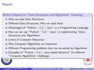 Report

Write a Report on ”Data Structures and Algorithms” Covering:
      Why we need Data Structures
      Diﬀerent Data Structures, Why we need them
      Advantages of ”Python / C# / Java” as a Programming Language
      How we can use ”Python” ”C#” ”Java” in implementing ”Data
      Structures and Algorithms”
      Limits of Computer Resources
      Why Computer Algorithms are Important
      Diﬀerent Programming problems that can be solved by Algorithms
      Examples of ”Python / C# / Java based Solutions” for diﬀerent
      ”Computer Algorithms” challenges



 Dr.Haitham A. El-Ghareeb (CIS)   Data Structures and Algorithms - 2012   September 16, 2012   32 / 47
 