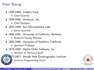 Peter Norvig

      1996-1998: Junglee Corp.
              Chief Scientist
      1994-1996: Harlequin, Inc.
              Chief Designer
      1991-1994: Sun Microsystems Labs
              Senior Scientist
      1986-1991: University of California, Berkeley
              Research Faculty Member
      1985-1986: University of Southern California
              Assistant Professor
      1978-1980: Higher Order Software, Inc.
              Member of Technical Staﬀ
      1977-1977: Woods Hole Oceanographic Institute
              Summer Programming Intern


 Dr.Haitham A. El-Ghareeb (CIS)   Data Structures and Algorithms - 2012   September 16, 2012   39 / 47
 