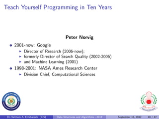 Teach Yourself Programming in Ten Years



                                         Peter Norvig
      2001-now: Google
              Director of Research (2006-now);
              formerly Director of Search Quality (2002-2006)
              and Machine Learning (2001)
      1998-2001: NASA Ames Research Center
              Division Chief, Computational Sciences




 Dr.Haitham A. El-Ghareeb (CIS)   Data Structures and Algorithms - 2012   September 16, 2012   40 / 47
 