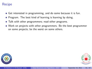 Recipe

      Get interested in programming, and do some because it is fun.
      Program. The best kind of learning is learning by doing.
      Talk with other programmers; read other programs.
      Work on projects with other programmers. Be the best programmer
      on some projects; be the worst on some others.




 Dr.Haitham A. El-Ghareeb (CIS)   Data Structures and Algorithms - 2012   September 16, 2012   41 / 47
 