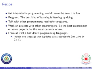 Recipe

      Get interested in programming, and do some because it is fun.
      Program. The best kind of learning is learning by doing.
      Talk with other programmers; read other programs.
      Work on projects with other programmers. Be the best programmer
      on some projects; be the worst on some others.
      Learn at least a half dozen programming languages.
              Include one language that supports class abstractions (like Java or
              C++),




 Dr.Haitham A. El-Ghareeb (CIS)   Data Structures and Algorithms - 2012   September 16, 2012   41 / 47
 