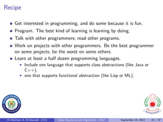Recipe

      Get interested in programming, and do some because it is fun.
      Program. The best kind of learning is learning by doing.
      Talk with other programmers; read other programs.
      Work on projects with other programmers. Be the best programmer
      on some projects; be the worst on some others.
      Learn at least a half dozen programming languages.
              Include one language that supports class abstractions (like Java or
              C++),
              one that supports functional abstraction (like Lisp or ML),




 Dr.Haitham A. El-Ghareeb (CIS)   Data Structures and Algorithms - 2012   September 16, 2012   41 / 47
 