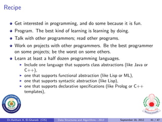 Recipe

      Get interested in programming, and do some because it is fun.
      Program. The best kind of learning is learning by doing.
      Talk with other programmers; read other programs.
      Work on projects with other programmers. Be the best programmer
      on some projects; be the worst on some others.
      Learn at least a half dozen programming languages.
              Include one language that supports class abstractions (like Java or
              C++),
              one that supports functional abstraction (like Lisp or ML),
              one that supports syntactic abstraction (like Lisp),
              one that supports declarative speciﬁcations (like Prolog or C++
              templates),




 Dr.Haitham A. El-Ghareeb (CIS)   Data Structures and Algorithms - 2012   September 16, 2012   41 / 47
 