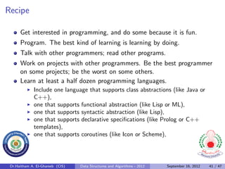 Recipe

      Get interested in programming, and do some because it is fun.
      Program. The best kind of learning is learning by doing.
      Talk with other programmers; read other programs.
      Work on projects with other programmers. Be the best programmer
      on some projects; be the worst on some others.
      Learn at least a half dozen programming languages.
              Include one language that supports class abstractions (like Java or
              C++),
              one that supports functional abstraction (like Lisp or ML),
              one that supports syntactic abstraction (like Lisp),
              one that supports declarative speciﬁcations (like Prolog or C++
              templates),
              one that supports coroutines (like Icon or Scheme),




 Dr.Haitham A. El-Ghareeb (CIS)   Data Structures and Algorithms - 2012   September 16, 2012   41 / 47
 