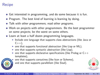 Recipe

      Get interested in programming, and do some because it is fun.
      Program. The best kind of learning is learning by doing.
      Talk with other programmers; read other programs.
      Work on projects with other programmers. Be the best programmer
      on some projects; be the worst on some others.
      Learn at least a half dozen programming languages.
              Include one language that supports class abstractions (like Java or
              C++),
              one that supports functional abstraction (like Lisp or ML),
              one that supports syntactic abstraction (like Lisp),
              one that supports declarative speciﬁcations (like Prolog or C++
              templates),
              one that supports coroutines (like Icon or Scheme),
              and one that supports parallelism (like Sisal).


 Dr.Haitham A. El-Ghareeb (CIS)   Data Structures and Algorithms - 2012   September 16, 2012   41 / 47
 