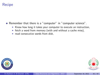 Recipe



      Remember that there is a ”computer” in ”computer science”.
              Know how long it takes your computer to execute an instruction,
              fetch a word from memory (with and without a cache miss),
              read consecutive words from disk,




 Dr.Haitham A. El-Ghareeb (CIS)   Data Structures and Algorithms - 2012   September 16, 2012   42 / 47
 