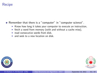 Recipe



      Remember that there is a ”computer” in ”computer science”.
              Know how long it takes your computer to execute an instruction,
              fetch a word from memory (with and without a cache miss),
              read consecutive words from disk,
              and seek to a new location on disk.




 Dr.Haitham A. El-Ghareeb (CIS)   Data Structures and Algorithms - 2012   September 16, 2012   42 / 47
 