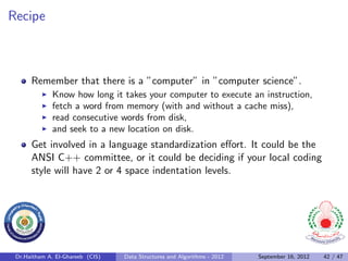 Recipe



      Remember that there is a ”computer” in ”computer science”.
              Know how long it takes your computer to execute an instruction,
              fetch a word from memory (with and without a cache miss),
              read consecutive words from disk,
              and seek to a new location on disk.
      Get involved in a language standardization eﬀort. It could be the
      ANSI C++ committee, or it could be deciding if your local coding
      style will have 2 or 4 space indentation levels.




 Dr.Haitham A. El-Ghareeb (CIS)   Data Structures and Algorithms - 2012   September 16, 2012   42 / 47
 