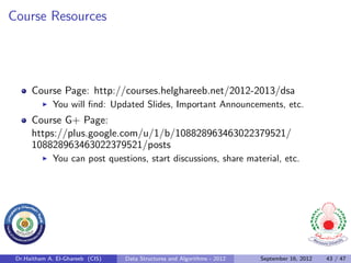 Course Resources




      Course Page: http://courses.helghareeb.net/2012-2013/dsa
              You will ﬁnd: Updated Slides, Important Announcements, etc.
      Course G+ Page:
      https://plus.google.com/u/1/b/108828963463022379521/
      108828963463022379521/posts
              You can post questions, start discussions, share material, etc.




 Dr.Haitham A. El-Ghareeb (CIS)   Data Structures and Algorithms - 2012   September 16, 2012   43 / 47
 