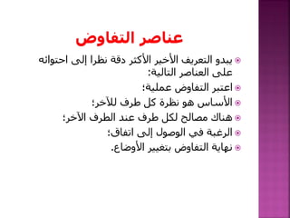 ‫احتوائ‬ ‫إلى‬ ‫نظرا‬ ‫دقة‬ ‫األكثر‬ ‫األخير‬ ‫التعريف‬ ‫يبدو‬‫ه‬
‫التالية‬ ‫العناصر‬ ‫على‬:
‫عملية؛‬ ‫التفاوض‬ ‫اعتبر‬
‫لآلخر؛‬ ‫طرف‬ ‫كل‬ ‫نظرة‬ ‫هو‬ ‫األساس‬
‫اآلخر؛‬ ‫الطرف‬ ‫عند‬ ‫طرف‬ ‫لكل‬ ‫مصالح‬ ‫هناك‬
‫اتفاق؛‬ ‫إلى‬ ‫الوصول‬ ‫في‬ ‫الرغبة‬
‫األوضاع‬ ‫بتغيير‬ ‫التفاوض‬ ‫نهاية‬.
 