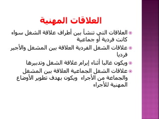 ‫س‬ ‫الشغل‬ ‫عالقة‬ ‫أطراف‬ ‫بين‬ ‫تنشأ‬ ‫التي‬ ‫العالقات‬‫واء‬
‫جماعية‬ ‫أو‬ ‫فردية‬ ‫كانت‬
‫وا‬ ‫المشغل‬ ‫بين‬ ‫العالقة‬ ‫الفردية‬ ‫الشغل‬ ‫عالقات‬‫ألجير‬
‫فرديا‬
‫وتدبيرها‬ ‫الشغل‬ ‫عالقة‬ ‫إبرام‬ ‫أثناء‬ ‫غالبا‬ ‫ويكون‬
‫المشغل‬ ‫بين‬ ‫العالقة‬ ‫الجماعية‬ ‫الشغل‬ ‫عالقات‬
‫األوضاع‬ ‫تطوير‬ ‫بهدف‬ ‫ويكون‬ ‫األجراء‬ ‫من‬ ‫والجماعة‬
‫لألجراء‬ ‫المهنية‬
 