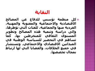 ‫كل‬‫منظمة‬‫تؤسس‬‫للدفاع‬‫عن‬‫المصالح‬
‫االقتصادية‬‫واالجتماعية‬‫والمعنوية‬‫والمه‬،‫نية‬
‫الفردية‬‫منها‬،‫والجماعية‬‫للفئات‬‫التي‬‫تؤ‬‫طرها‬،
‫وإلى‬‫دراسة‬‫وتنمية‬‫هذه‬‫المصالح‬‫وتطوير‬
‫المستوى‬‫الثقافي‬‫للمنخرطين‬‫بها‬.‫كما‬
‫تساهم‬‫في‬‫التحضير‬‫للسياسة‬‫الوطنية‬‫في‬
‫الميدانين‬‫االقتصادي‬‫واالجتماعي‬.‫وتست‬‫شار‬
‫في‬‫جميع‬،‫الخالفات‬‫والقضايا‬‫التي‬‫لها‬‫ار‬‫تباط‬
‫بمجال‬‫تخصصها‬.
 